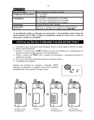 75
RECEPTOR
Tipo de Circuito:                Super-heteródino de Dupla Conversão
Freqüências Intermediárias:      1ª : 21.7 MHz
                                 2ª : 450 kHz
Sensibilidade:                   0.2 µV para 12 dB SINAD (137-140 MHz)
                                 0.16 µV para 12 dB SINAD (140-150 MHz)
                                 0.2 µV para 12 dB SINAD (150-174 MHz)
Seletividade:                    12 kHz/35 kHz (-6 dB / -60 dB)
Saída de RF:                     700 mW @ 16 Ω para 10 % THD (Alto-falante Interno)
(@ 7.5 V)                        400 mW @ 8 Ω para 10 % THD (Conector EXT SP)

As especificações podem ser alteradas sem aviso prévio, e são garantidas somente dentro da
banda amadora de 144 MHz. As faixas de freqüências variam de acordo com a versão do
transceptor; consulte seu revendedor.

    INSTALAÇÃO DA UNIDADE PAGER DTMF FTD-7
1. Certifique-se que o transceptor esteja desligado. Remova o estojo rígido ou flexível, se usado.
2. Retire o pacote de baterias.
3. Localize o conector para a FTD-7 embaixo do selo de advertência no compartimento de
   baterias na traseira do rádio; destaque o selo de advertência.
4. Alinhe o conector da FTD-7 com o conector do transceptor, e gentilmente pressione a
   unidade até seu lugar.
5. Fixe o novo selo de advertência (fornecido) e recoloque a bateria.
6. A instalação está completa.

Quando esta Unidade for instalada, o indicador “PGU”
aparecerá no display por 2 segundos, junto com a tensão de
alimentação DC atual, quando você ligar o rádio.
 
