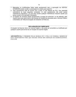 76
1. Alterações ou modificações feitas neste equipamento sem a aprovação da VERTEX
   STANDARD podem anular a autorização do usuário para operá-lo.
2. Este equipamento está de acordo com a parte 15 das Regras da FCC. Sua operação
   submete-se às duas seguintes condições: (1) este equipamento não pode causar
   interferência prejudicial, e (2) ele deve aceitar qualquer interferência inclusive aquela que
   possa causar uma operação indesejada.
3. O receptor de varredura deste equipamento é incapaz de sintonizar, ou ser alterado, pelo
   Usuário para que opere dentro das bandas de freqüências alocadas para o Serviço Público
   e Doméstico de Telecomunicações de Celulares na Parte 22.




                              DECLARAÇÃO DO FABRICANTE
O receptor de Scanner não é um scanner digital, e não pode ser convertido ou modificado por
qualquer usuário para tornar-se um receptor de scanner digital.



ADVERTÊNCIA: É PROIBIDO PELAS REGRAS FCC E PELA LEI FEDERAL MODIFICAR
ESTE EQUIPAMENTO PARA QUE RECEBA SINAIS DOS SERVIÇOS DE RADIOTELEFONIA
CELULAR.
 