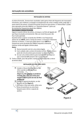 INSTALAÇÃO DOS ACESSÓRIOS


                                     INSTALAÇÃO DA ANTENA

  A antena fornecida , fornece bons resultados sobre gama inteira de frequencia do transceptor.
  Entretanto, para melhorar a recepção na estação base de curtas e médias ondas, pode ligar a
  parte externa da antena. A Antena fornecida consist em duas partes. A “Antena Base” (usada
  para operação acima dos 50MHz), e o “Elemento Externo” ( para uso
  de monitorizar frequencias abaixo dos 50MHz).
  Para Instalar a Antena Fornecida
  Segurar na parte inferior da antena, enrosque-a na ficha de ligação até
  que fique encaixada correctamente. Não use muita força para não
  ficar muito apertado.
  Quando estiver a operar na banda dos 50 MHz e nas frequencias
  abaixo do seu VX8-R, retire a tampa da antena e enrosque o Elemento
  Extensor na Antena. É claro que pode operar o seu VX8-R em
  frequencias acima da banda dos 50MHz enquanto o Elemento
  Extensor ainda está ligado á Antena Base.
  Notas:
        Nunca transmitir sem ter uma antena ligada.
        Com cuidado rode a antena fornecida na ficha. Nunca utilize a
          parte de cima da antena para encaixar na respectiva ficha.
        Se usar uma antena externa para transmissão, certifique-se
          que o nível de SWR present é de 1.5:1 ou menor.
 Tenha cuidado, para não perder a tampa da antena quando a retirar
  da Antena Base.

                     INSTALAÇÃO DO CLIP PARA CINTO

        Instalar o Clip ao Pack de Bateria FNB-
         101LI usando os dois parafusos
         fornecidos.
         (Figura 1) Use somente os parafusos
         incluido com o Clip para Cinto para
         montar o Clip na parte de trás do Pack
         de Bateria!
        Instalar a capsula de plastico, se não
         precisar do Clip (Figura 2).
         Se intalar o Clip mais tarde, utilize uma
         chave de parafusos ou uma chave
         pequena para retirar a capsula de
         pastico.




         9
                                                                    Manual de instruções VX-8R
 