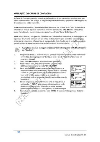 OPERAÇÃO DO CANAL DE CONTAGEM
O Canal de Contagem permite a medição da frequência de um transmissor proximo, sem que
saiba essa frequência em avanço. A frequência pode ser medida ao aproximar o VX-8R perto de
transceptor que está a transmitir.

O VX-8R realiza uma busca de alta velocidade dentro de um alcance de  5 MHz da frequência
em exibição no LCD. Quando o sinal mais forte for identificado, o VX-8R exiba a frequência
desse (forte) sinal, e escreve isso em o especial memória de “Canal de Contagem ”.

Note: Este Canal de Contagem foi concebido para providenciar uma indicação da frequência de
operação de um sinal a entrar, um que esteja perto suficiente para permitir o utilizador para
sintonizar precisamente á frequencia da outra estação. Esta função não é, contudo, concebido
para providenciar e precisa determinação da frequência da outra estação.

            A função de Canal de Contagem só pode ser activado enquanto o VX-8R está operar
            em “Banda-A”.

1.        Programe a “Bnda-A” ao modo VFO na gama de frequência prevista para o transmissor
          ser medido, depois programe a “Banda-A” para a banda “Operativa” (indicado em
          caractéres grande).
2.        Traga o VX-8R mais perto ao transmissor a ser medido.
3.        Rode o botão DIAL, enquanto pressiona e segura a tecla
          MODE, para seleccionar o modo “CH COUNTER”.
4.        Large a tecla MODE para começar o Canal de Contagem; a
          frequência da estação proxima será exibido no ecrã. Quando
          o Canal de Contagem estiver activo, o receptor atenuador de
          front-end 50 dB é ligado. Então, só as estações em
           proximidade podem ter as suas frequências medidas usando
          esta função.
5.        Se não for possivel para determinar o sinal da frequência, a
          notificação “---NO---“ aparece por dois segundos no ecrã,
          depois o transceptor volta á frequência aonde estava a
          operar quando começou na operação do Canal de Contagem .
6.        Quando tiver acabado, pressione a tecla MODE. O rádio sairá da operação do Canal
          Contagem .




     99
                                                                 Manual de instruções VX-8R
 