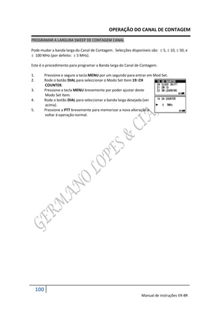 OPERAÇÃO DO CANAL DE CONTAGEM
PROGRAMAR A LARGURA SWEEP DE CONTAGEM CANAL

Pode mudar a banda larga do Canal de Contagem. Selecções disponíveis são:  5,  10,  50, e
 100 MHz (por defeito:  5 MHz).

Este é o procedimento para programar a Banda larga do Canal de Contagem.

1.         Pressione e segure a tecla MENU por um segundo para entrar em Mod Set.
2.         Rode o botão DIAL para seleccionar o Modo Set Item 19: CH
           COUNTER.
3.         Pressione a tecla MENU brevemente par poder ajustar deste
           Modo Set Item.
4.         Rode o botão DIAL para seleccionar a banda larga desejada (ver
           acima).
5.         Pressione a PTT brevemente para memorizar a nova alteração e
           voltar á operação normal.




     100
                                                                  Manual de instruções VX-8R
 