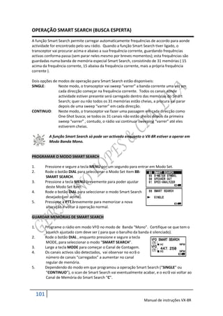 OPERAÇÃO SMART SEARCH (BUSCA ESPERTA)
A função Smart Search permite carregar automaticamente frequências de accordo para aonde
actividade for encontrado pelo seu rádio. Quando a função Smart Search tiver ligado, o
transceptor vai procurar acima e abaixo a sua frequência corrente, guardando frequências
activas conforma passa (sem parar neles mesmo por breves momentos); esta frequências são
guardadas numa banda de memória especial Smart Search, consistindo de 31 memórias ( 15
acima da frequência corrente, 15 abaixa da frequência corrente, mais a própria frequência
corrente ).

Dois opções de modos de operação para Smart Search estão disponíveis:
SINGLE:        Neste modo, o transceptor vai sweep “varrer” a banda corrente uma vez em
               cada direcção começar na frequência corrente. Todos os canais aonde
               actividade estiver presente será carregado dentro das memórias do Smart
               Search; quer ou não todos os 31 memórias estão cheias, a procura vai parar
               depois de uma sweep “varrer” em cada direcção.
CONTINUO:      Neste modo, o transceptor vai fazer uma passagem em cada direcção como
               One-Shot busca; se todos os 31 canais não estão cheios depois da primeira
               sweep “varrer” , contudo, o rádio vai continuar sweeping “varrer” até eles
               estiverem cheias.

             A função Smart Search só pode ser activado enquanto o VX-8R estiver a operar em
             Modo Banda Mono.


PROGRAMAR O MODO SMART SEARCH

1.         Pressione e segure a tecla MENU por um segundo para entrar em Modo Set.
2.         Rode o botão DIAL para seleccionar o Modo Set Item 88:
           SMART SEARCH.
3.         Pressione a tecla MENU brevemente para poder ajustar
           deste Modo Set Item.
4.         Rode o botão DIAL para seleccionar o modo Smart Search
           desejado (ver acima).
5.         Pressione a PTT brevemente para memorizar a nova
           alteração e voltar á operação normal.

GUARDAR MEMÓRIAS DE SMART SEARCH

1.         Programe o rádio em modo VFO no modo de Banda “Mono”. Certifique-se que tem o
           squelch ajustado com deve ser ( para que o barulho da banda é silenciado).
2.         Rode o botão DIAL , enquanto pressione e segure a tecla
           MODE, para seleccionar o modo “SMART SEARCH”.
3.         Large a tecla MODE para começar o Canal de Contagem.
4.         Os canais activos são detectados, vai observar no ecrã o
           número de canais “carregados” a aumentar no canal
           regular de memória.
5.         Dependendo do modo em que programou a operação Smart Search (“SINGLE” ou
           “CONTINUO”), o scan de Smart Search vai eventualmente acabar, e o ecrã vai voltar ao
           Canal de Memória do Smart Search “C”.



     101
                                                                   Manual de instruções VX-8R
 