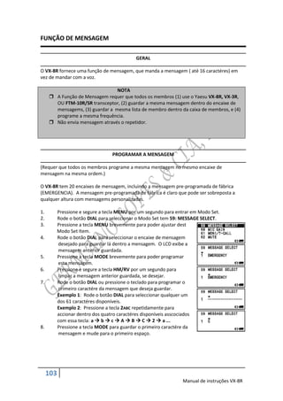 FUNÇÃO DE MENSAGEM

                                             GERAL

O VX-8R fornece uma função de mensagem, que manda a mensagem ( até 16 caractéres) em
vez de mandar com a voz.

                                 NOTA
      A Função de Mensagem requer que todos os membros (1) use o Yaesu VX-8R, VX-3R,
       OU FTM-10R/SR transceptor, (2) guardar a mesma mensagem dentro do encaixe de
       mensagems, (3) guardar a mesma lista de membro dentro da caixa de membros, e (4)
       programe a mesma frequência.
      Não envia mensagem através o repetidor.




                                   PROGRAMAR A MENSAGEM

(Requer que todos os membros programe a mesma mensagem no mesmo encaixe de
mensagem na mesma ordem.)

O VX-8R tem 20 encaixes de mensagem, incluindo a mensagem pre-programada de fábrica
(EMERGENCIA). A mensagem pre-programada de fábrica é claro que pode ser sobreposta a
qualquer altura com mensagems personalizadas.

1.         Pressione e segure a tecla MENU por um segundo para entrar em Modo Set.
2.         Rode o botão DIAL para seleccionar o Modo Set tem 59: MESSAGE SELECT.
3.         Pressione a tecla MENU brevemente para poder ajustar dest
           Modo Set Item.
4.         Rode o botão DIAL para seleccionar o encaixe de mensagem
           desejado para guardar lá dentro a mensagem. O LCD exibe a
           mensagem anterior guardada.
5.         Pressione a tecla MODE brevemente para poder programar
           esta mensagem.
6.         Pressione e segure a tecla HM/RV por um segundo para
           limpar a mensagem anterior guardada, se desejar.
7.         Rode o botão DIAL ou pressione o teclado para programar o
           primeiro caractére da mensagem que deseja guardar.
           Exemplo 1: Rode o botão DIAL para seleccionar qualquer um
           dos 61 caractéres disponíveis.
           Exemplo 2: Pressione a tecla 2ABC repetidamente para
           accionar dentro dos quatro caractéres disponíveis asscociados
           com essa tecla: a  b  c  A  B  C  2  a ...
8.         Pressione a tecla MODE para guardar o primeiro caractére da
           mensagem e mude para o primeiro espaço.




     103
                                                                 Manual de instruções VX-8R
 