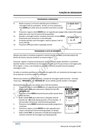 FUNÇÃO DE MENSAGEM

                                   PROGRAMAR A MENSAGEM

9.         Repita os passos 7 e 8 acima referidos para completar a
           mensagem (até 16 caractéres). Se fizer um erro, pressione a
           tecla BAND para voltar atrás ao caractére incorrecto e corrigir-
            -lo.
10.        Pressione e segure a tecla HM/RV por um segundo para apagar toda a data (informação)
           depois do cursor que foi anteriormente guardada.
11.        Quando a mensagem estiver completa, pressione na tecla MENU
           brevemente para memorizar a nova alteração.
12.        Se desejar guardar outra mensagem, repita os passos 3 até 11
           acima referido.
13.        Pressione a PTT para voltar á operação normal.


                               PROGRAMAR A LISTA DE MEMBROS

(Requer que todos os membros programe a mesma lista de membros (incluindo próprio ID)
dentro da mesma caixa de membros na mesma ordem.)

É possivel registar o maximo de 20 pessoas, de maneira para poder identificar o remetente.
Quando receber a transferência da mensagem, vai saber quem foi que enviou a mensagem pelo
ID no registo. E mais, o seu ID pode ser enviado a membros quando transmit qualquer
mensagem a eles.

Se todos os membros partilham a informação do registo (ID), um remetente de mensagem o seu
ID vai aparecer no ecrã ao receber a mensagem.

Mesmo que nenhum ID estiver registado, a função de mensagem pode funcionar. Contudo ,
neste caso, “MESSAGE 1” até “MESSAGE 20” vai ser exibido quando receber a mensagem.

Recomendamos que use o seu callsign para a lista de membros.
1.    Pressione e segure a tecla MENU por um segundo para entrar em Modo Set.
2.    Rode a botão DIAL para seleccionar o Modo Set Item 57:
       MESSAGE LIST.
3.    Pressione a tecla MENU brevemente para poder ajustar deste
      Modo Set Item.
4.    Rode o botão DIAL para seleccionar a desejada caixa de
      membro (1  20) aonde deseja guardar o ID do membro. O
      LCD vai exibir o ID pessoal anteriormente guardado.
5.    Pressione a tecla MODE brevemente para poder programar o
       Id pessoal.
6.    Pressione e segure a tecla HM/RV por dois segundos para
       limpar o ID pessoal anteriormente guardado, se desejar.
7.    Rode o botão DIAL ou pressione o teclado para programar o
       primeiro caractére da mensagem que deseja guardar.




     104
                                                                  Manual de instruções VX-8R
 