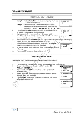 FUNÇÃO DE MENSAGEM

                                PROGRAMAR A LISTA DE MEMBROS

           Exemplo 1: Rode o botão DIAL para seleccionar qualquer um dos
                        61 caractéres disponíveis.
           Exemplo 2: Pressione a tecla 7 repetidamente para accionar
                       dentro de seis caractéres disponíveis associado com
                       essa tecla: p  q  r  s  P  Q  R  S  7 p .....
8.         Pressione a tecla MODE para memorizar o primeiro caractére de
           ID pessoal e mudar para o proximo espaço.
9.         Repita os passos 7 e 8 para completar o ID pessoal (até 8
           caractéres). Se fizer um erro, pressione a tecla BAND para voltar
           atrás ao caractér incorrecto e corrigi-lo.
10.        Pressione e segure a tecla HM/RV por dois segundos par apagar toda a dat (informação)
           depois do cursor que tivesse anteriorment guardado.
11.        Quando o ID pessoal estiver completo, pressione a tecla MENU
           brevemente para memorizar a nova alteração.
12.        Se desejar guardar outro ID pessoal, repita os passos 3 até 10 acima
           referidos.
13.        Pressione a PTT para voltar á operação normal.


                                  PROGRAMAR O SEU ID PESSOAL

Pode escolher o seu ID pessoal da lista de membros da seguinte maneira:

1.         Pressione e segure a tecla MENU por um segundo para entrar em Modo Set.
2.         Rode o botão DIAL para seleccionar o Modo Set Item 58:
           MESSAGE REGISTER.
3.         Pressione a tecla MENU brevemente par poder ajustar deste
           Modo Set Item.
4.         Rode o botão DIAL para seleccionar a caixa de membro (1  20)
           aonde o seu ID está guardado.
5.         Pressione a PTT brevemente para memorizar a nova alteração e
           voltar á operação normal.




     105
                                                                   Manual de instruções VX-8R
 