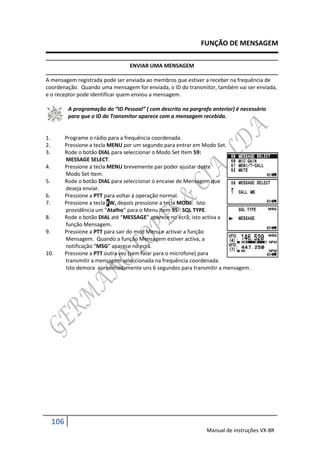 FUNÇÃO DE MENSAGEM

                                    ENVIAR UMA MENSAGEM

A mensagem registrada pode ser enviada ao membros que estiver a receber na frequência de
coordenação. Quando uma mensagem for enviada, o ID do transmitor, também vai ser enviada,
e o receptor pode identificar quem enviou a mensagem.

            A programação do “ID Pessoal” ( com descrito no pargrafo anterior) é necessário
            para que o ID do Transmitor aparece com a mensagem recebida.


1.         Programe o rádio para a frequência coordenada.
2.         Pressione a tecla MENU por um segundo para entrar em Modo Set.
3.         Rode o botão DIAL para seleccionar o Modo Set Item 59:
           MESSAGE SELECT.
4.         Pressione a tecla MENU brevemente par poder ajustar deste
           Modo Set Item.
5.         Rode o botão DIAL para seleccionar o encaixe de Mensagem que
           deseja enviar.
6.         Pressione a PTT para voltar á operação normal.
7.         Pressione a tecla FW, depois pressione a tecla MODE. Isto
           providência um “Atalho” para o Menu Item 95: SQL TYPE.
8.         Rode o botão DIAL até “MESSAGE” aparece no ecrã; isto activa a
           função Mensagem.
9.         Pressione a PTT para sair do mod Menu e activar a função
           Mensagem. Quando a função Mensagem estiver activa, a
           notificação “MSG” aparece no ecrã.
10.        Pressione a PTT outra vez (sem falar para o microfone) para
           transmitir a mensagem seleccionada na frequência coordenada.
           Isto demora aproximadamente uns 6 segundos para transmitir a mensagem.




     106
                                                                   Manual de instruções VX-8R
 