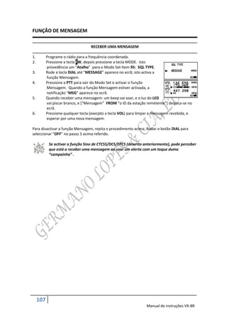 FUNÇÃO DE MENSAGEM

                                    RECEBER UMA MENSAGEM

1.         Programe o rádio para a frequência coordenada.
2.         Pressione a tecla FW, depois pressione a tecla MODE. Isto
           provedência um “Atalho” para o Modo Set Item 95: SQL TYPE.
3.         Rode a tecla DIAL até “MESSAGE” aparece no ecrã; isto activa a
           função Mensagem.
4.         Pressione a PTT para sair do Modo Set e activar o função
           Mensagem. Quando a função Mensagem estiver activada, a
           notificação “MSG” aparece no ecrã.
5.         Quando receber uma mensagem: um beep vai soar, e o luz do LED
           vai piscar branco, e *“Mensagem” FROM “o ID da estação remetente”+ desloca-se no
           ecrã.
6.         Pressione qualquer tecla (execpto a tecla VOL) para limpar a mensagem recebida, e
           esperar por uma nova mensagem.

Para disactivar a função Mensagem, repita o procedimento acima, Rodar o botão DIAL para
seleccionar “OFF” no passo 3 acima referido.

            Se activar a função Sino de CTCSS/DCS/EPCS (descrito anteriormente), pode perceber
            que está a receber uma mensagem ao soar um alerta com um toque duma
            “campainha” .




     107
                                                                  Manual de instruções VX-8R
 