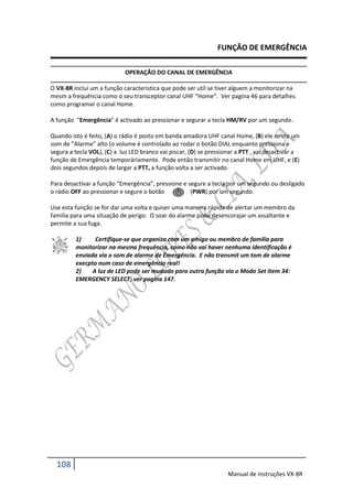 FUNÇÃO DE EMERGÊNCIA

                            OPERAÇÃO DO CANAL DE EMERGÊNCIA

O VX-8R incluí um a função caracteristica que pode ser utíl se tiver alguem a monitorizar na
mesm a frequência como o seu transceptor canal UHF “Home”. Ver pagina 46 para detalhes
como programar o canal Home.

A função “Emergência” é activado ao pressionar e segurar a tecla HM/RV por um segundo.

Quando isto é feito, (A) o rádio é posto em banda amadora UHF canal Home, (B) ele emite um
som de “Alarme” alto (o volume é controlado ao rodar o botão DIAL enquanto pressiona e
segura a tecla VOL), (C) a luz LED branco vai piscar, (D) se pressionar a PTT , vai desactivar a
função de Emergência temporáriamente. Pode então transmitir no canal Home em UHF, e (E)
dois segundos depois de largar a PTT, a função volta a ser activado.

Para desactivar a função “Emergência”, pressione e segure a tecla por um segundo ou desligado
o rádio OFF ao pressionar e segure o botão          (PWR) por um segundo.

Use esta função se for dar uma volta e quiser uma maneira rápida de alertar um membro da
familia para uma situação de perigo. O soar do alarme pode desencorajar um assaltante e
permite a sua fuga.

         1)     Certifique-se que organiza com um amigo ou membro de familia para
         monitorizar na mesma frequência, como não vai haver nenhuma identificação é
         enviada via o som de alarme de Emergência. E não transmit um tom de alarme
         execpto num caso de emergência real!
         2)    A luz de LED pode ser mudado para outra função via o Modo Set Item 34:
         EMERGENCY SELECT; ver pagina 147.




  108
                                                                    Manual de instruções VX-8R
 