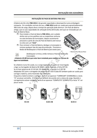 INSTALAÇÃO DOS ACESSÓRIOS

                       INSTALAÇÃO DE PACK DE BATERIA FNB-101LI

A Bateria de Iõn-Lítio FNB-101LI é de grande capacidade e desempenho numa embalagem
compacta. Em condições normais de uso, a FNB-101LI pode ser usado para aproximadamente
300 ciclos de carga, depois disso o tempo de operação pode diminuir. Um Pack de Bateria
antigo, que as suas capacidades de utilização tenha diminuido, tem que ser renovado por um
Pack de Bateria Novo.
     Para instalar o Pack de Bateria FNB-101LI, com cuidado
        alinhe com as tres patilhas com as respectivas ranhuras
        na caixa de baixo do transceptor, depois sauvemente
        pressione a parte de cima do Pack de Bateria até trancar
        no sitio com um “click” .
     Para remover o Pack de Bateria, desligue o transceptor e
        remova qualquer tipo de capa de protecção. Pressione o
        Botão de Besbloquear o Pack de Bateria para baixo para

                desbloquear o trinco, então remova o Pack de Bateria do
                transceptor.
 A Bateria VX-8R tem que estar bem instalada para manter-se á prova de
água na totalidade.

Se a Bateria nunca foi usada, ou a carga esgotada, ela pode ser recarregada
a ligar ou Carregador de Bateria NC-86B/C, como ilustrado, á ficha EXT DC.
Se só tiver potencia de 12-16 Volt DC disponivel, a opcção é o E-DC-5B
Adaptador DC (com o carregador de isqueiro) ou E-DC-6 Cabo DC tambem pode ser usado para
carregar a bateria, como mostrado nas ilustrações.
Enquanto a bateria estiver a carregar, no ecrã vai aparecer “CARREGAR” (CHARGING) e a tecla
“A” vai piscar vermelho. O S-meter vai deflectir de acordo com o status de carga. Quando o
carregamento estiver completa, no ecrã vai aparecer “COMPLETA” (COMPLETE) a tecla “A” vai
piscar verde.




   10
                                                                Manual de instruções VX-8R
 