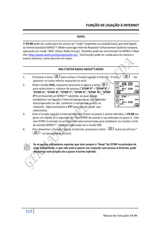 FUNÇÃO DE LIGAÇÃO Á INTERNET

                                                GERAL

O VX-8R pode ser usado para ter acesso ao “node” (repetidor ou estação base) que está ligado
ao Vertex Standard WIRES (Wide-coverage Internet Repeater Enhancement System) network,
operando em mode “SRG” (Sister Radio Group). Detalhes pode ser encontrado no WIRES-II Web
site: http://www.vxstd.com/en/wiresinfo-en/. Esta função pode ser usada para ter acesso a
outros sistemas, como descrito em baixo.


                                SRG (“SISTER RADIO GROUP”) MODE

1.         Pressione a tecla       para activar a função Ligação á internet. O ícon              vai
           aparecer no canto inferior esquerdo no ecrã.
2.         Rode o botão DIAL, enquanto pressione e segura a tecla          ,
           para seleccionar o número de acessso (“DTMF 0” – “DTMF 9”,
           “DTMF A”, “DTMF B”, “DTMF C”, “DTMF D”, “DTMF ”, “DTMF
           #”) corresponde ao WIRES repetidor ao qual deseja
           estabelecer um ligação á internet (pergunte ao seu repetidor
           dono/operador se não conhecer o número de acesso na
           network). Agora pressione a PTT para sair do mode que
           seleccionou.
3.         Com a Função Ligação á Internet activado (como no passo 1 acima referido), o VX-8R vai
           gerar um rápido (0.1 segundo) um Tom DTMF de acordo á sua selecção no passo 2. Este
           tom DTMF é enviado no princípio de cada transmissão para establecer ou manter o link
           ao remoto WIRES repetidor operando em o modo SRG.
4.         Para desactivar a função Ligação á Internet, pressione a tecla        outra vez (O ícon “
                  ” vai desaparecer do ecrã.


           Se os outros utilizadores reportar que tem sempre o “beep” de DTMF no princípio de
           cada transmissão, e que não está a operar em conjunto com acesso á Internet, pode
           desactivar este função via o passo 4 acima referido.




     112
                                                                      Manual de instruções VX-8R
 