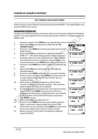 FUNÇÃO DE LIGAÇÃO Á INTERNET

                             FRG (“FRIENDLY RADIO GROUP”)MODE

Pode ter acesso a outros Sistemas Links de Internet (incluindo WIRES  no modo FRG)que use a
corrente DTMF para ter acesso.

PROGRAMAR O CÓDIGO FRG
Carrege os tons DTMF que deseja usar para ter acesso ou link-Internet no Memória de Registos
Internet. Para este preposito vamos usar para este exemplo “#1101D” e o código de acesso do
W6DXC node.

1.         Pressione e segure a tecla MENU por um segundo para entrar em Modo Set.
2.         Rode o botão DIAL para seleccionar o Modo Set Item 45:
            INTERNET SELECT.
3.         Pressione a tecla MENU brevemente para poder ajustar deste
            Modo Set Item.
4.         Rode o botão DIAL para seleccionar o Registo de Memória
            DTMF (“1” – “64”) aonde deseja guardar o código de acesso.
5.         Se desejar atribuir um nome alpha/númerico “Tag” (etiqueta)
            para a Memória Internet, avança para o proximo passo; caso
            contrario pressione a tecla BAND depois salte para o passo 13.
6.         Pressione a tecla MODE para poder programar a (etiqueta) tag
            nome.
7.         Rode o botão DIAL para seleccionar o primeiro dígito do
            desejada etiqueta.
8.         Pressione a tecla MODE para mudar para o proximo caractére.
9.         Se fizer um erro, pressione a tecla BAND para voltar atrás com
            o cursor, depois corriga e entre o novo número, letra, ou
            simbolo correcto.
10.        Repita passos 7 até 9 para programar o restante letras,
            números ou simbolos da etiqueta desejada. Oito caractéres
            pode ser usado na criação de um etiqueta.
11.        Se tiver programado uma etiqueta com menos de 8 caractéres,
            pressione uma tecla MODE duas vezes para confirmar a
            etiqueta e permitir guardar o código de acesso; caso contrario,
            basta programar os 8 caractéres de etiqueta e pressione a
            tecla MODE uma vez.
12.        Rode o botão DIAL para seleccionar “#”.
13.        Pressione a tecla MODE brevemente para aceitar o primeiro
            dígito e mudar para o segundo digito da corrente DTMF.
14.        Se tiver feito um erro, pressione a tecla BAND para voltar atrás
           com o cursor, depois entre a letra ou número correcto.
15.        Repita os passos 12 até 14 até ter completado o código de
            acesso (“#1101D”).




     113
                                                                 Manual de instruções VX-8R
 