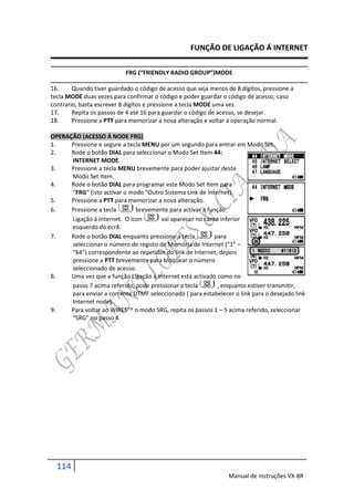 FUNÇÃO DE LIGAÇÃO Á INTERNET

                           FRG (“FRIENDLY RADIO GROUP”)MODE

16.     Quando tiver guardado o código de acesso que seja menos de 8 dígitos, pressione a
tecla MODE duas vezes para confirmar o código e poder guardar o código de acesso, caso
contrario, basta escrever 8 dígitos e pressione a tecla MODE uma vez.
17.     Repita os passos de 4 até 16 para guardar o código de acesso, se desejar.
18.     Pressione a PTT para memorizar a nova alteração e voltar á operação normal.

OPERAÇÃO (ACESSO Á NODE FRG)
1.    Pressione e segure a tecla MENU por um segundo para entrar em Modo Set.
2.    Rode o botão DIAL para seleccionar o Modo Set Item 44:
      INTERNET MODE.
3.    Pressione a tecla MENU brevemente para poder ajustar deste
      Modo Set Item.
4.    Rode o botão DIAL para programar este Modo Set Item para
      “FRG” (isto activar o modo “Outro Sistema Link de Internet).
5.    Pressione a PTT para memorizar a nova alteração.
6.    Pressione a tecla       brevemente para activar a função
      Ligação á Internet. O ícon       vai aparecer no canto inferior
      esquerdo do ecrã.
7.    Rode o botão DIAL enquanto pressione a tecla         para
      seleccionar o número de registo de Memória de Internet (“1” –
      “64”) correspondente ao repetidor do link de Internet, depois
      pressione a PTT brevemente para bloquear o número
      seleccionado de acesso.
8.    Uma vez que a função Ligação á Internet está activado como no
      passo 7 acima referido, pode pressionar a tecla       , enquanto estiver transmitir,
      para enviar a corrente DTMF seleccionado ( para estabelecer o link para o desejado link
      Internet node).
9.    Para voltar ao WIRES o modo SRG, repita os passos 1 – 5 acima referido, seleccionar
      “SRG” no passo 4.




  114
                                                                 Manual de instruções VX-8R
 