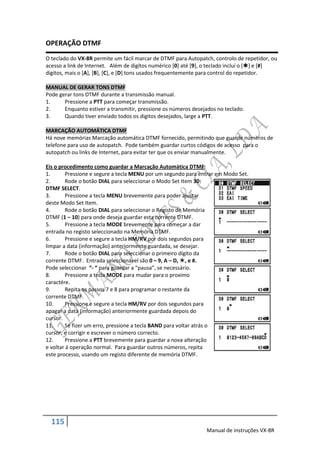 OPERAÇÃO DTMF
O teclado do VX-8R permite um fácil marcar de DTMF para Autopatch, controlo de repetidor, ou
acesso a link de Internet. Além de digítos numérico [0] até [9], o teclado incluí o [] e [#]
digitos, mais o [A], [B], [C], e [D] tons usados frequentemente para control do repetidor.

MANUAL DE GERAR TONS DTMF
Pode gerar tons DTMF durante a transmissão manual.
1.     Pressione a PTT para começar transmissão.
2.     Enquanto estiver a transmitir, pressione os números desejados no teclado.
3.     Quando tiver enviado todos os digitos desejados, large a PTT.

MARCAÇÃO AUTOMÁTICA DTMF
Há nove memórias Marcação automática DTMF fornecido, permitindo que guarde números de
telefone para uso de autopatch. Pode também guardar curtos códigos de acesso para o
autopatch ou links de Internet, para evitar ter que os enviar manualmente.

Eis o procedimento como guardar a Marcação Automática DTMF:
1.       Pressione e segure a tecla MENU por um segundo para entrar em Modo Set.
2.       Rode o botão DIAL para seleccionar o Modo Set Item 30:
DTMF SELECT.
3.       Pressione a tecla MENU brevemente para poder ajustar
deste Modo Set Item.
4.       Rode o botão DIAL para seleccionar o Registo de Memória
DTMF (1 – 10) para onde deseja guardar esta corrente DTMF.
5.       Pressione a tecla MODE brevemente para começar a dar
entrada no registo seleccionado na Memória DTMF.
6.       Pressione e segure a tecla HM/RV por dois segundos para
limpar a data (informação) anteriormente guardada, se desejar.
7.       Rode o botão DIAL para seleccionar o primeiro dígito da
corrente DTMF. Entrada seleccionável são 0 – 9, A – D, , e #.
Pode seleccionar “- “ para guardar a “pausa”, se necessário.
8.       Pressione a tecla MODE para mudar para o proximo
caractére.
9.       Repita os passos 7 e 8 para programar o restante da
corrente DTMF.
10.      Pressione e segure a tecla HM/RV por dois segundos para
apagar a data (informação) anteriormente guardada depois do
cursor.
11.      Se fizer um erro, pressione a tecla BAND para voltar atrás o
cursor, e corrigir e escrever o número correcto.
12.      Pressione a PTT brevemente para guardar a nova alteração
e voltar á operação normal. Para guardar outros números, repita
este processo, usando um registo diferente de memória DTMF.




  115
                                                                Manual de instruções VX-8R
 