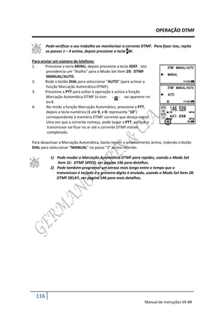 OPERAÇÃO DTMF

        Pode verificar o seu trabalho ao monitorizar a corrente DTMF. Para fazer isto, repita
        os passos 1 – 4 acima, depois pressione a tecla FW.

Para enviar um número de telefone:
1.     Pressione a tecla MENU, depois pressione a tecla 3DEF. Isto
        providencia um “Atalho” para o Modo Set Item 29: DTMF
        MANUAL/AUTO.
2.     Rode o botão DIAL para seleccionar “AUTO” (para activar a
        função Marcação Automática DTMF).
3.     Pressione a PTT para voltar á operação e activa a função
        Marcação Automática DTMF (o ícon               vai aparecer no
        ecrã.
4.      No modo a função Marcação Automático, pressione a PTT,
        depois a tecla numérica (1 até 9, e 0: represanta “10”)
        correspondente á memória DTMF corrente que deseja enviar.
        Uma vez que a corrente começa, pode largar a PTT, porque o
         transmissor vai ficar no ar até a corrente DTMF estiver
         completada.

Para desactivar a Marcação Automática, basta repetir o procedimento acima, rodando o botão
DIAL para seleccionar “MANUAL” no passo “2” acima referido.

          1) Pode mudar a Marcação Automática DTMF para rapidez, usando o Modo Set
              Item 31: DTMF SPEED, ver pagina 146 para detalhes.
          2) Pode também programar um atraso mais longo entre o tempo que o
             transmissor é teclado e o primeiro digito é enviado, usando o Modo Set Item 28:
             DTMF DELAY, ver pagina 146 para mais detalhes.




  116
                                                                  Manual de instruções VX-8R
 