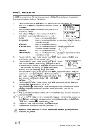 FUNÇÃO APRENDER CW
O VX-8R fornece a função CW Learning, que manda o Código Morse designado via o sidetone
(ouves na coluna) para ajudar no CW Learning.

1.         Pressione e segure a tecla MENU por um segundo para entrar em Modo Set.
2.         Rode o botão DIAL para seleccionar o Modo Set Item 22: CW
           LEARNING.
3.         Pressione a tecla MENU brevemente para poder ajustar
           deste Modo Set Item.
4.         Rode o botão DIAL para seleccionar o modo de Treino
           (exibido em letra miuda na beira superior no ecrã).
           ALPHA:                  Envia os caractéres Alphabeta.
           ALPHA AUTO:             Envia os caractéres Alphabeta (e muda para o proximo caractére
                                   automáticamente).
           NÚMEROS:                Envia os caractéres numéricos.
           NÚMEROS AUTO:           Envia os caractéres numéricos ( e muda para o proximo
                                   caractére automáticamente).
           SIMBOLO:                Envia os caractéres simbolos.
           SIMBOLO AUTO:           Envia os caractéres simbolos ( e muda para o proximo caractére
                                   automáticamente).
5.         Pressione a tecla  para mudar o cursor para “CHR”, depois rode o botão DIAL para
           seleccionar o código CW que quer aprender.
6.         Pressione a tecla  para mudar o cursor para “SPED” , depois
           rode o botão DIAL para seleccionar a velocidade do Morse.
           Pode seleccionar a unidade da velocidade do código em ambos
           “CPM (caractéres por minuto)” ou “WPM (palavras por
           minuto)” ao usar o botão DIAL de Set Item “FORM”.
7.         Pressione a tecla  para mudar o cursor para “REPT”, depois rode o botão DIAL para
           seleccionar o envio de repetição (1 – 9).Pressione a tecla 
           para mudar o cursor para “PTCH”, depois rode o botão DIAL
           para ajustar o sidetone pitch do CW (400 – 1000 Hz, 50
           Hz/step).
8.         Pressione a tecla  para mudar o cursor para “LED”, depois rode o botão DIAL para
           mudar o piscar do LED (branco) “on” e “off”.
9.         Pressione a tecla FW para começar a gerar o código caractéres seleccionado o número
           de vezes designado (O sidetone CW só será ouvido na coluna, o rádio não vai
           transmitir).
10.        Pode ajustar o nível audio do sidetone CW ao rodar o botão DIAL enquanto pressiona e
           segura a tecla VOL.
11.        Se um do “AUTO” modos não tiver seleccionado no passo 4 acima referido, pressione a
           tecla FW para enviar outra vez , ou seleccione outro código ao rodar o botão DIAL de
           “CHR” item e pressione FW para começar a gerar.
12.        Para parar a gerar o CW, pressione a tecla FW outra vez.
13.        Para desactivar a função aprender CW, pressione a PTT.

           A selecção “CPM” é baseado no “PARIS” internacional standard, que estipula cinco
           caractéres por palavra.




     117
                                                                    Manual de instruções VX-8R
 