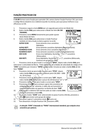FUNÇÃO PRACTICAR CW
O VX-8R fornece outra função para aprender CW; vamos chamar função Practicar CW, que envia
o código Morse aleatório via o sidetone (ouvido na coluna), para que possa melhorar a sua
efficiencia no CW.

1.      Pressione e segure a tecla MENU por um segundo para entrar em Modo Set.
2.      Rode o botão DIAL para seleccionar o Modo Set Item 24: CW
        TRAINING.
3.      Pressione a tecla MENU brevemente para poder ajustar
        deste Modo Set Item.
4.      Rode o botão DIAL para seleccionar o modo Practicar
        (exibido em letra miuda na beira superior no ecrã):
        ALPHA 5CHR:             Envia sómente cinco caractéres
                                 Alphabeta.
        ALPHA REPT:             Envia sómente caractéres Alphabeta (Repetidamente).
        NUMÉRICO 5CHR:          Envia sómente cinco caractéres Numérico.
        NUMÉRICO REPT:          Envia sómente caractéres numérico (Repetidamente).
        MIX 5CHR:               Envia cinco Aplhabeta, Numérico, “?”, e “/”,caractéres
                                 (Misturados).
        MIX REPT:               Envia Alphabeta, Numérico, “?”, e “/”, caractéres (Misturado,
                                 Continuo em grupos de cinco).
5.      Pressione a tecla  para mudar o cursor para “SPED”, depois rode o botão DIAL para
seleccionar a velocidade do Morse. Pode seleccionar as unidades de velocidade do código entre
“CPM” (caractéres por minuto) e “WPM” ( palavras por minuto) ao rodar o botão DIAL de Set
Item “FORM”.
6.      Pressione a tecla  para mudar o cursor para “PTCH”, depois
        rode o botão DIAL para ajustar o sidetone pitch CW (400 – 1000
         Hz, 50 Hz/step).
7.      Pressione a tecla  para mudar o cursor para “LED”, depois
        rode o botão DIAL para mudar o piscar do LED (branco) “on” e “off”.
8.      Pressione a teclas / para mudar o cursor para “SPED”.
9.      Pressione a tecla FW para começar a gerar dos caractéres de
        código (sidetone CW sómente, o rádio não vai transmitir); o
        caractéres generados vai aparecer na direita do item “CHR”.
10.     Pode ajustar o sidetone CW nível de audio ao rodar o botão DIAL
        enquanto pressiona a tecla VOL.
11.     Se um dos modos “5CHR” está seleccionado no passo 4 acima referido, pressione a
        tecla FW para enviar outro grupo de código.
12.     Para parar o gerar C, pressione a tecla FW outra vez.
13.     Para desactivar a função Practicar CW, pressione a PTT.

           A selecção “CPM” é baseado no “PARIS” internacional standard, que estipula cinco
           caractéres por palavra.




     118
                                                                  Manual de instruções VX-8R
 