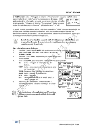 MODO SENSOR
O VX-8R também exibe a “Voltagem da Bateria” e “Hora Corrente” enquanto o VX-8R está a
operar na banda em modo “Mono” com os caractéres Grandes, o VX-8R
pode exibir várias informações fornecida por sensores internos. Selecções
disponíveis são: “Voltagem de Bateria”, “Temperatura”, “Audio Forma de
onda”, Pressão Barometrico Corrente”, “Altitude Corrente”, e “off”.

O sensor Pressão Barometrico requer calibrar do parametros “Offset”, para que a diferenças em
pressão pode ser usado para calcular altitudes. Este procedimentos requer que tem um
barometro calibrado, e que saiba a sua altitude corrente. Se estiver ao nível do mar, é claro que
o último parametro não requer nenhuma pesquisa.

           O modo Sensor só é exibido enquanto o VX-8R está operar em a banda Mono com
           os caractéres Grandes. O sensor interno tira medidas contínua a menos que o
           modo Sensor está desactivado.

Para exibir a informação do Sensor:
1.      Pressione e segure a tecla MENU por um segundo para entrar em Modo Set.
2.      Rode o botão DIAL para seleccionar o Modo Set Item 84:
        SENSOR DISPLAY.
3.      Pressione a tecla MENU brevemente para poder ajustar deste
        Modo Set Item.
4.      Rode o botão DIAL para seleccionar o modo sensor que deseja exibir.
        DC:      Indica a voltagem da bateria e o tipo de
                  bateria.
        TEMP: Indica a temperatura corrente dentro da caixa
                  do transceptor.
        WAVE: Retratar o (RX e TX) Audio Forma de Onda.
        BARO: Indica a pressão de Barometrico.
        ALTI: Indica a Altitude.
        OFF: Desactiva a informação de sensor (Indica o
                  “Hora Corrente” só).
5.      Pressione a PTT brevemente para sair e voltar à
        operar normalmente e exibir a informação do sensor
        no ecrã.


      Pode monitorizar a informação do sensor (Temp, Baro,
      e Alti) ao mesmo tempo, suando o Modo Set Item 85:
      SENSOR INFO.




  119
                                                                   Manual de instruções VX-8R
 