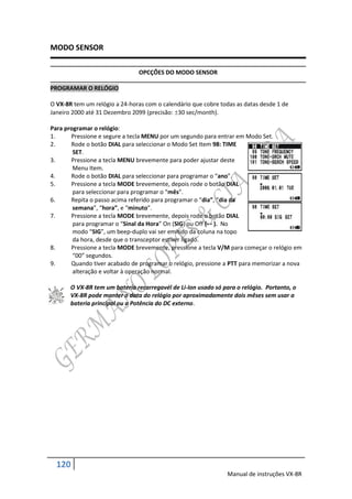 MODO SENSOR

                               OPCÇÕES DO MODO SENSOR

PROGRAMAR O RELÓGIO

O VX-8R tem um relógio a 24-horas com o calendário que cobre todas as datas desde 1 de
Janeiro 2000 até 31 Dezembro 2099 (precisão: 30 sec/month).

Para programar o relógio:
1.     Pressione e segure a tecla MENU por um segundo para entrar em Modo Set.
2.     Rode o botão DIAL para seleccionar o Modo Set Item 98: TIME
        SET.
3.     Pressione a tecla MENU brevemente para poder ajustar deste
        Menu Item.
4.     Rode o botão DIAL para seleccionar para programar o “ano”.
5.     Pressione a tecla MODE brevemente, depois rode o botão DIAL
        para seleccionar para programar o “mês”.
6.     Repita o passo acima referido para programar o “dia”, “dia da
        semana”, “hora”, e “minuto”.
7.     Pressione a tecla MODE brevemente, depois rode o botão DIAL
        para programar o “Sinal da Hora” On (SIG) ou Off (- - ). No
        modo “SIG”, um beep-duplo vai ser emitido da coluna na topo
        da hora, desde que o transceptor estiver ligado.
8.     Pressione a tecla MODE brevemente, pressione a tecla V/M para começar o relógio em
        “00” segundos.
9.     Quando tiver acabado de programar o relógio, pressione a PTT para memorizar a nova
        alteração e voltar à operação normal.

       O VX-8R tem um bateria recarregavél de Li-Ion usado só para o relógio. Portanto, o
       VX-8R pode manter o data do relógio por aproximadamente dois mêses sem usar a
       bateria principal ou a Potência do DC externo.




  120
                                                                Manual de instruções VX-8R
 