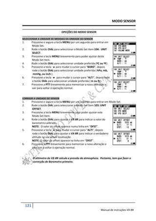 MODO SENSOR

                                   OPCÇÕES DO MODO SENSOR

SELECCIONAR A UNIDADE DE MEDIDAS DA UNIDADE DO SENSOR
1.         Pressione e segure a tecla MENU por um segundo para entrar em
           Modo Set.
2.         Rode o botão DIAL para seleccionar o Modo Set Item 104: UNIT
           SELECT.
3.         Pressione a tecla MENU brevemente para poder ajustar deste
           Modo Set Item.
4.         Rode o botão DIAL para seleccionar unidade preferida (ºC ou ºF).
5.         Pressione a tecla  para mudar o cursor para “BARO”, depois
           rode o botão DIAL para seleccionar unidade preferida ( hPa, mb,
            mmHg, ou inch ).
6.         Pressione a tecla  para mudar o cursor para “ALTI”, depois rode
           o botão DIAL para seleccionar unidade preferida ( m ou ft ).
7.         Pressione a PTT brevemente para memorizar a nova alteração e
           sair para voltar á operação normal.


CORRIGIR A UNIDADE DO SENSOR
1.         Pressione e segure a tecla MENU por um segundo para entrar em Modo Set.
2.         Rode o botão DIAL para seleccionar o Modo Set Item 103: UNIT
           OFFSET.
3.         Pressione a tecla MENU brevemente para poder ajustar este
           Modo Set Item.
4.         Rode o botão DIAL para ajustar o VX-8R para indicar o valor do
           barometro calibrado.
           NOTE: O valor do offset aparece numa linha em “OFST”.
5.         Pressione a tecla  para mudar o cursor para “ALTI”, depois
           rode o botão DIAL para ajustar o VX-8R para indicar o verdadeiro
           altitude na sua actual localização.
           NOTE: O valor do offset aparece na linha em “OFST”.
6.         Pressione a PTT brevemente para memorizar a nova alteração e
           para sair e voltar à operação normal.


            O altimetro do VX-8R calcula a pressão da atmosphera. Portanto, tem que fazer a
            correcção do Barometro primeiro.




     121
                                                                   Manual de instruções VX-8R
 