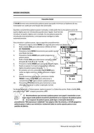 MODO DIVERSOS

                                        PALAVRA-PASSE

O VX-8R fornece uma característica palavra-passe que pode minimizar as hipóteses do seu
transceptor ser usado por uma facção não autorizada.

Quando a característica palavra-passe é activada, o rádio pedir-lhe-á uma palavra-passe de
quatro digitos para ser introduzida quando este é ligado. Você terá de
introduzir os quatro digitos com o teclado. Se uma palavra-passe for
introduzida incorrectamente, o microprocessor desligará o rádio
automaticamente.

Para introduzir a palavra-passe, siga os seguintes procedimentos:
1.      Pressione e segure a tecla MENU um segundo para entrar em Modo Set.
2.      Rode o botão DIAL para seleccionar o Modo set Item
        69: PASSWORD.
3.      Pressione a tecla MENU brevemente para poder ajustar
        este Modo Set Item.
4.      Pressione o botão MODE para poder programar a
        palavra-passe.
5.      Rode o botão DIAL para seleccionar o primeiro digito
        desejado (0 - 9, A, B, C, D, * and #).
6.      Pressione o botão MODE para passar ao próximo digito.
7.      Repita os passos 5 e 6 para programar os restantes
        digitos da palavra-passe desejada.
8.      Se cometeu um erro, pressione a tecla BAND para
         voltar ao digito anterior e depois selecione o digito
         certo.
9.      Quando terminar estes passos, pressione o botão
         MODE e rode o botão DIAL para seleccionar a
         característica “ON” (para activar a palavra-passe).
10.     Pressione a PTT brevemente para memorizar a nova
         alteração e para sair e voltar à operação normal.

Se deseja desactivar a Palavra-passe, repita os passos 1 a 3 descritos acima. Rode o botão DIAL
para seleccionar “OFF” e depois pressione a PTT.

             1) Recomendamos que escreva a palavra-passe num papel e mantenha-a num
           lugar seguro onde poderá encontrá-lo facilmente se se esquecer da palavra-passe.
            2) Se se esquecer da palavra-passe, pode ligar o tranceptor fazendo o
 procedimento “Microprocessor redefinido” (ver página 134). No entanto, o VX-8R apagará a
 palavra-passe e toda a sua memória e restaurará todos os outros ajustes para os seus
 padrões de fabrico.




  122
                                                                   Manual de instruções VX-8R
 