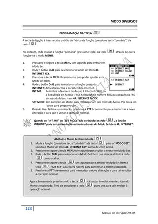 MODO DIVERSOS


                                PROGRAMAÇÃO DA TECLA

A tecla de ligação à Internet é o padrão de fabrico da função (pressione tecla “primária”) da
tecla        .

No entanto, pode mudar a função “primária” (pressione tecla) da tecla          através de outra
função via o modo MENU.

1.         Pressione e segure a tecla MENU um segundo para entrar em
           Modo Set.
2.         Rode o botão DIAL para seleccionar o Modo set Item 43:
           INTERNET KEY.
3.         Pressione a tecla MENU brevemente para poder ajustar este
           Modo Set Item.
4.         Rode o botão DIAL para seleccionar a função desejada:
           INTERNET: Activa/desactiva a característica internet.
           INT MR: Relembra o Número de Acesso à Internet (SRG) ou
                       a Sequência de Acesso (FRG). Seleccione o número SRG ou a sequência FRG
                       através do Menu Item 44: INTERNET MODE.
           SET MODE: Um caminho de atalho para relembrar um dos Items do Menu. Ver caixa em
                        baixo para programação.
5.         Quando tiver feito a sua selecção, pressione a PTT brevemente para memorizar a nova
           alteração e para sair e voltar à operação normal.

            Quando as “INT MR” ou ”SET MODE” são atribuidas à tecla       , a função
            INTERNET pode ser activada/desactivada através do Modo Set Item 41: INTERNET.




                             Atribuir o Modo Set Item à tecla
       1.    Mude a função (pressione tecla “primária”) da tecla       para o “MODO SET”,
             usando o Modo Set Item 43: INTERNET KEY, como descrito acima.
       2.    Pressione e segure a tecla MENU um segundo para voltar a entrar em Modo Set.
       3.    Rode o botão DIAL para seleccionar o Modo Set Item que deseja atribuir à tecla
                    como atalho.
       4.    Pressione e segure a tecla      um segundo para atribuir o Modo Set Item à
             tecla       . “MY KEY” aparecerá no ecrã para confirmar a ordem executada.
       5.    Pressione a PTT brevemente para memorizar a nova alteração e para sair e voltar
             à operação normal.

      Agora, brevemente pressionando a tecla        irá buscar imediatamente o Item do
      Menu seleccionado. Terá de pressionar a tecla       outra vez para sair e voltar à
      operação normal.




     123
                                                                    Manual de instruções VX-8R
 