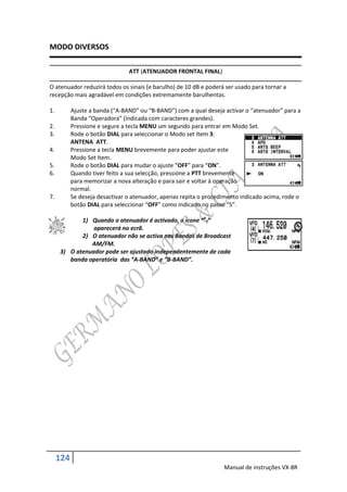 MODO DIVERSOS

                                ATT (ATENUADOR FRONTAL FINAL)

O atenuador reduzirá todos os sinais (e barulho) de 10 dB e poderá ser usado para tornar a
recepção mais agradável em condições extremamente barulhentas.

1.         Ajuste a banda (“A-BAND” ou “B-BAND”) com a qual deseja activar o “atenuador” para a
           Banda “Operadora” (indicada com caracteres grandes).
2.         Pressione e segure a tecla MENU um segundo para entrar em Modo Set.
3.         Rode o botão DIAL para seleccionar o Modo set Item 3:
           ANTENA ATT.
4.         Pressione a tecla MENU brevemente para poder ajustar este
           Modo Set Item.
5.         Rode o botão DIAL para mudar o ajuste “OFF” para “ON”.
6.         Quando tiver feito a sua selecção, pressione a PTT brevemente
           para memorizar a nova alteração e para sair e voltar à operação
           normal.
7.         Se deseja desactivar o atenuador, apenas repita o procedimento indicado acima, rode o
           botão DIAL para seleccionar “OFF” como indicado no passo “5”.

            1) Quando o atenuador é activado, o ícone “AT”
                aparecerá no ecrã.
            2) O atenuador não se activa nas Bandas de Broadcast
               AM/FM.
     3) O atenuador pode ser ajustado independentemente de cada
        banda operatória das “A-BAND” e ”B-BAND”.




     124
                                                                   Manual de instruções VX-8R
 