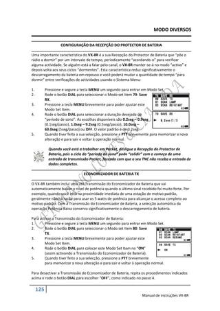 MODO DIVERSOS

                    CONFIGURAÇÃO DA RECEPÇÃO DO PROTECTOR DE BATERIA

Uma importante característica do VX-8R é a sua Recepção do Protector de Bateria que “pôe o
rádio a dormir” por um intervalo de tempo, periodicamente “acordando-o” para verificar
alguma actividade. Se alguém está a falar pelo canal, o VX-8R manter-se-á no modo “activo” e
depois volta aos seus ciclos “dormentes”. Esta característica reduz significativamente o
descarregamento da bateria em repouso e você poderá mudar a quantidade de tempo “para
dormir” entre verificações de actividades usando o Sistema Menu:

1.         Pressione e segure a tecla MENU um segundo para entrar em Modo Set.
2.         Rode o botão DIAL para seleccionar o Modo set Item 79: Save
           RX.
3.         Pressione a tecla MENU brevemente para poder ajustar este
           Modo Set Item.
4.         Rode o botão DIAL para seleccionar a duração desejada do
           “período de sono”. As escolhas disponíveis são 0.2seg – 0.9seg
           (0.1seg/passo), 1.0seg – 9.2seg (0.5seg/passo), 10.0seg –
           60.0seg (5seg/passo) ou OFF. O valor padrão é de 0.2seg.
5.         Quando tiver feito a sua selecção, pressione a PTT brevemente para memorizar a nova
           alteração e para sair e voltar à operação normal.

             Quando você está a trabalhar em Packet, desligue a Recepção do Protector de
             Bateria, pois o ciclo do “período de sono” pode “colidir” com o começo de uma
             entrada de transmissão Packet, fazendo com que o seu TNC não receba a entrada de
             dados completos.

                                 ECONOMIZADOR DE BATERIA TX

O VX-8R também incluí uma útil Transmissão do Economizador de Bateria que vai
automaticamente baixar o nível de potência quando o último sinal recebido foi muito forte. Por
exemplo, quando você está na proximidade imediata de uma estação de motivo padrão,
geralmente não há razão para usar os 5 watts de potência para alcançar o acesso completo ao
motivo padrão. Com a Transmissão do Economizador de Bateria, a selecção automática da
operação Potência Baixa conserva significativamente o descarregamento de bateria.

Para activar a Transmissão do Economizador de Bateria:
1.      Pressione e segure a tecla MENU um segundo para entrar em Modo Set.
2.      Rode o botão DIAL para seleccionar o Modo set Item 80: Save
        TX.
3.      Pressione a tecla MENU brevemente para poder ajustar este
        Modo Set Item.
4.      Rode o botão DIAL para colocar este Modo Set Item no “ON”
        (assim activando a Transmissão do Economizador de Bateria).
5.      Quando tiver feito a sua selecção, pressione a PTT brevemente
        para memorizar a nova alteração e para sair e voltar à operação normal.

Para desactivar a Transmissão do Economizador de Bateria, repita os procedimentos indicados
acima e rode o botão DIAL para escolher “OFF”, como indicado no passo 4.

     125
                                                                   Manual de instruções VX-8R
 