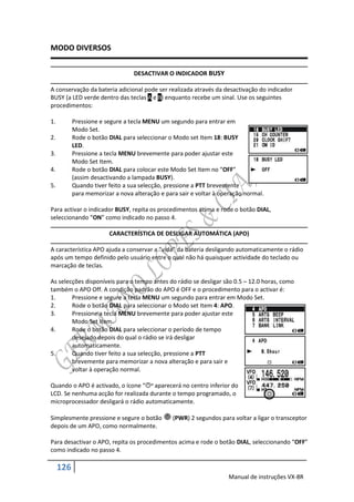 MODO DIVERSOS


                                 DESACTIVAR O INDICADOR BUSY

A conservação da bateria adicional pode ser realizada através da desactivação do indicador
BUSY (a LED verde dentro das teclas A e B) enquanto recebe um sinal. Use os seguintes
procedimentos:

1.         Pressione e segure a tecla MENU um segundo para entrar em
           Modo Set.
2.         Rode o botão DIAL para seleccionar o Modo set Item 18: BUSY
           LED.
3.         Pressione a tecla MENU brevemente para poder ajustar este
           Modo Set Item.
4.         Rode o botão DIAL para colocar este Modo Set Item no “OFF”
           (assim desactivando a lampada BUSY).
5.         Quando tiver feito a sua selecção, pressione a PTT brevemente
           para memorizar a nova alteração e para sair e voltar à operação normal.

Para activar o indicador BUSY, repita os procedimentos acima e rode o botão DIAL,
seleccionando “ON” como indicado no passo 4.

                        CARACTERÍSTICA DE DESLIGAR AUTOMÁTICA (APO)

A característica APO ajuda a conservar a “vida” da bateria desligando automaticamente o rádio
após um tempo definido pelo usuário entre o qual não há quaisquer actividade do teclado ou
marcação de teclas.

As selecções disponíveis para o tempo antes do rádio se desligar são 0.5 – 12.0 horas, como
também o APO Off. A condição padrão do APO é OFF e o procedimento para o activar é:
1.      Pressione e segure a tecla MENU um segundo para entrar em Modo Set.
2.      Rode o botão DIAL para seleccionar o Modo set Item 4: APO.
3.      Pressione a tecla MENU brevemente para poder ajustar este
        Modo Set Item.
4.      Rode o botão DIAL para seleccionar o período de tempo
        desejado depois do qual o rádio se irá desligar
        automaticamente.
5.      Quando tiver feito a sua selecção, pressione a PTT
        brevemente para memorizar a nova alteração e para sair e
        voltar à operação normal.

Quando o APO é activado, o ícone “” aparecerá no centro inferior do
LCD. Se nenhuma acção for realizada durante o tempo programado, o
microprocessador desligará o rádio automaticamente.

Simplesmente pressione e segure o botão         (PWR) 2 segundos para voltar a ligar o transceptor
depois de um APO, como normalmente.

Para desactivar o APO, repita os procedimentos acima e rode o botão DIAL, seleccionando “OFF”
como indicado no passo 4.

     126
                                                                    Manual de instruções VX-8R
 