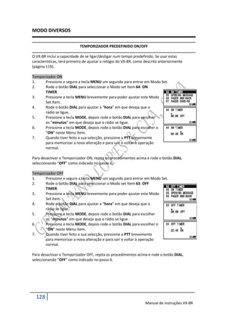 MODO DIVERSOS

                            TEMPORIZADOR PREDEFINIDO ON/OFF

O VX-8R incluí a capacidade de se ligar/desligar num tempo predefinido. Se usar estas
características, terá primeiro de ajustar o relógio do VX-8R, como descrito anteriormente
(página 119).

Temporizador ON
1.    Pressione e segure a tecla MENU um segundo para entrar em Modo Set.
2.    Rode o botão DIAL para seleccionar o Modo set Item 64: ON
      TIMER.
3.    Pressione a tecla MENU brevemente para poder ajustar este Modo
      Set Item.
4.    Rode o botão DIAL para ajustar a “hora” em que deseja que o
      rádio se ligue.
5.    Pressione a tecla MODE, depois rode o botão DIAL para escolher
      os “minutos” em que deseja que o rádio se ligue.
6.    Pressione a tecla MODE, depois rode o botão DIAL para escolher o
      “ON” neste Menu Item.
7.    Quando tiver feito a sua selecção, pressione a PTT brevemente
      para memorizar a nova alteração e para sair e voltar à operação
      normal.

Para desactivar o Temporizador ON, repita os procedimentos acima e rode o botão DIAL,
seleccionando “OFF” como indicado no passo 6.

Temporizador OFF
1.    Pressione e segure a tecla MENU um segundo para entrar em Modo Set.
2.    Rode o botão DIAL para seleccionar o Modo set Item 63: OFF
      TIMER.
3.    Pressione a tecla MENU brevemente para poder ajustar este Modo
      Set Item.
4.    Rode o botão DIAL para ajustar a “hora” em que deseja que o
      rádio se ligue.
5.    Pressione a tecla MODE, depois rode o botão DIAL para escolher
      os “minutos” em que deseja que o rádio se ligue.
6.    Pressione a tecla MODE, depois rode o botão DIAL para escolher o
      “ON” neste Menu Item.
7.    Quando tiver feito a sua selecção, pressione a PTT brevemente
      para memorizar a nova alteração e para sair e voltar à operação
      normal.

Para desactivar o Temporizador OFF, repita os procedimentos acima e rode o botão DIAL,
seleccionando “OFF” como indicado no passo 6.




  128
                                                                   Manual de instruções VX-8R
 
