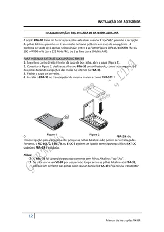 INSTALAÇÃO DOS ACESSÓRIOS


                  INSTALAR (OPÇÃO) FBA-39 CAIXA DE BATERIAS ALKALINA

A opção FBA-39 Caixa de Bateria para pilhas Alkalinas usando 3 tipo”AA”, permite a recepção.
As pilhas Alklinas permite um transmissão de baixa potência em caso de emergência. A
potência de saida será apenas seleccionável entre 1 W/50mW (para 50/144/430MHz FM) ou
500 mW/50 mW (para 222 MHz FM), ou 1 W fixo (para 50 MHz AM).

PARA INSTALAR BATERIAS ALKALINAS NO FBA-39
1. Levante o canto direito inferior da capa de borracha, abrir a capa (Figura 1).
2. Consultar a Figura 2, deslize as pilhas no FBA-39 como illustrado, com o lado negativo (-)
das pilhas tocando as ligações das molas no interior do FBA-39.
3. Fechar a capa de borracha.
4. Instalar o FBA-39 no transcepetor da mesma maneira com o FNB-101LI.




O                                                                        FBA-39 não
fornece ligação para carregamento, porque as pilhas Alkalinas não podem ser recarregadas.
Portanto, o NC-86B/C, E-DC-/B, ou E-DC-6 podem ser ligados com segurança á ficha EXT DC
quando o FBA-39 é instalado.

Notas:
    O FBA-39 foi concebido para uso somente com Pilhas Alkalinas Tipo “AA”.
    Se não usar o seu VX-8R por um periodo longo, retire as pilhas Alkalinas do FBA-39,
       porque um derrame das pilhas pode causar danos no FBA-39 e/ou no seu transceptor.




    12
                                                                    Manual de instruções VX-8R
 