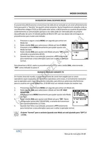 MODO DIVERSOS

                              BLOQUEIO DE CANAL OCUPADO (BCLO)

A característica BCLO previne o transmissor do rádio de ser activado se um sinal suficientemente
forte para partir o “barulho” do squelch estiver presente. Numa frequência em estações onde se
usa diferentes códigos CTCSS ou DCS pode estar activo, o BCLO previne os usuários de perturbar
acidentalmente as comunicações (porque o seu rádio pode ser silenciado pelo seu próprio
descodificador de som). O método padrão do BCLO é OFF, por isso abaixo são enntregues os
procedimentos para mudar este método:

1.         Pressione e segure a tecla MENU um segundo para entrar em
           Modo Set.
2.         Rode o botão DIAL para seleccionar o Modo set Item 9: BCLO.
3.         Pressione a tecla MENU brevemente para poder ajustar este
           Modo Set Item.
4.         Rode o botão DIAL para ajustar este Modo set para “ON” (assim
           activando a característica BCLO).
5.         Quando tiver feito a sua selecção, pressione a PTT brevemente
           para memorizar a nova alteração e para sair e voltar à operação
           normal.

Para desactivar o BCLO, repita os procedimentos acima e rode o botão DIAL, seleccionando
“OFF” como indicado no passo 4.

                                 MUDAR O NÍVEL DO VARIANTE TX

Em muitos áreas do mundo, o congestionamento de canais tem exigido que os canais
operadores sejam espaçados. Em ambientes operativos como esses, é normalmente necessário
que os operados usem níveis de variantes reduzidos, para diminuir potenciais interferências
para os usuários em canais adjacentes. O VX-8R incluí um método simples de resolver isso:

1.         Pressione e segure a tecla MENU um segundo para entrar em Modo Set.
2.         Rode o botão DIAL para seleccionar o Modo set Item 37: HALF
           DEVIATION.
3.         Pressione a tecla MENU brevemente para poder ajustar este Modo
           Set Item.
4.         Rode o botão DIAL para ajustar este Modo set para “ON”. Nesta
           configuração (activa HALF DEVIATION), a variante do transmissor
           será aproximadamente 2.5 kHz.
5.         Quando tiver feito a sua selecção, pressione a PTT brevemente
           para memorizar a nova alteração e para sair e voltar à operação normal.

           O ajuste “normal” para a variante (quando este Modo set está ajustado para “OFF”) é
            5 kHz.




     129
                                                                    Manual de instruções VX-8R
 