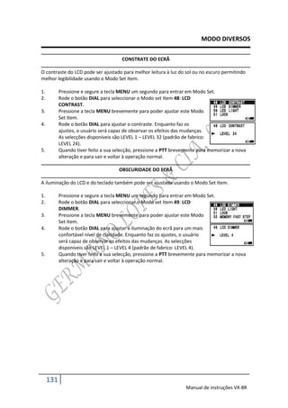 MODO DIVERSOS

                                       CONSTRATE DO ECRÃ

O contraste do LCD pode ser ajustado para melhor leitura à luz do sol ou no escuro permitindo
melhor legibilidade usando o Modo Set Item.

1.         Pressione e segure a tecla MENU um segundo para entrar em Modo Set.
2.         Rode o botão DIAL para seleccionar o Modo set Item 48: LCD
           CONTRAST.
3.         Pressione a tecla MENU brevemente para poder ajustar este Modo
           Set Item.
4.         Rode o botão DIAL para ajustar o contraste. Enquanto faz os
           ajustes, o usuário será capaz de observar os efeitos das mudanças.
           As selecções disponíveis são LEVEL 1 – LEVEL 32 (padrão de fabrico:
           LEVEL 24).
5.         Quando tiver feito a sua selecção, pressione a PTT brevemente para memorizar a nova
           alteração e para sair e voltar à operação normal.

                                     OBSCURIDADE DO ECRÃ

A iluminação do LCD e do teclado também pode ser ajustada usando o Modo Set Item.

1.         Pressione e segure a tecla MENU um segundo para entrar em Modo Set.
2.         Rode o botão DIAL para seleccionar o Modo set Item 49: LCD
           DIMMER.
3.         Pressione a tecla MENU brevemente para poder ajustar este Modo
           Set Item.
4.         Rode o botão DIAL para ajustar a iluminação do ecrã para um mais
           confortável nível de claridade. Enquanto faz os ajustes, o usuário
           será capaz de observar os efeitos das mudanças. As selecções
           disponíveis são LEVEL 1 – LEVEL 4 (padrão de fabrico: LEVEL 4).
5.         Quando tiver feito a sua selecção, pressione a PTT brevemente para memorizar a nova
           alteração e para sair e voltar à operação normal.




     131
                                                                   Manual de instruções VX-8R
 