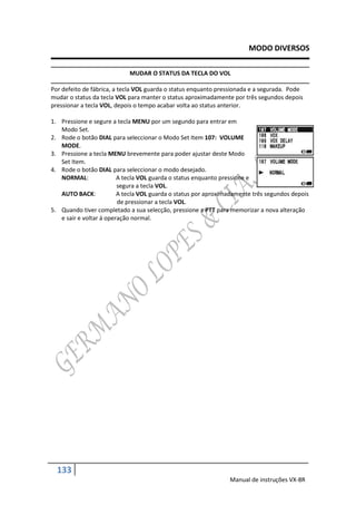 MODO DIVERSOS

                            MUDAR O STATUS DA TECLA DO VOL

Por defeito de fábrica, a tecla VOL guarda o status enquanto pressionada e a segurada. Pode
mudar o status da tecla VOL para manter o status aproximadamente por três segundos depois
pressionar a tecla VOL, depois o tempo acabar volta ao status anterior.

1. Pressione e segure a tecla MENU por um segundo para entrar em
   Modo Set.
2. Rode o botão DIAL para seleccionar o Modo Set Item 107: VOLUME
   MODE.
3. Pressione a tecla MENU brevemente para poder ajustar deste Modo
   Set Item.
4. Rode o botão DIAL para seleccionar o modo desejado.
   NORMAL:               A tecla VOL guarda o status enquanto pressione e
                         segura a tecla VOL.
   AUTO BACK:            A tecla VOL guarda o status por aproximadamente três segundos depois
                         de pressionar a tecla VOL.
5. Quando tiver completado a sua selecção, pressione a PTT para memorizar a nova alteração
   e sair e voltar á operação normal.




  133
                                                                Manual de instruções VX-8R
 