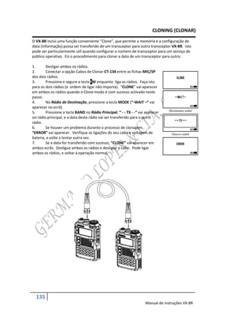 CLONING (CLONAR)
O VX-8R incluí uma função conveniente “Clone”, que permite a memória e a configuração de
data (informação) possa ser transferido de um transceptor para outro transceptor VX-8R. Isto
pode ser particularmente utíl quando configurar o número de transceptor para um serviço de
público operativo. Eis o procedimento para clonar a data de um transceptor para outro:

1.      Desligar ambos os rádios.
2.      Conectar a opção Cabos de Clonar CT-134 entre as fichas MIC/SP
dos dois rádios.
3.      Pressione e segure a tecla FW enquanto liga os rádios. Faça isto
para os dois rádios (a ordem de ligar não importa). “CLONE” vai aparecer
em ambos os rádios quando o Clone modo é com sucesso activado neste
passo.
4.      No Rádio de Destinação, pressione a tecla MODE (“-WAIT –“ vai
aparecer no ecrã).
5.      Pressione a tecla BAND no Rádio Principal, “ - - TX - -“ vai aparecer
on rádio principal, e a data deste rádio vai ser transferido para o outro
rádio.
6.      Se houver um problema durante o processo de clonagem,
“ERROR” vai aparecer. Verifique as ligações do seu cabo e voltagem de
bateria, e volte a tentar outra vez.
7.      Se a data for transferido com sucesso, “CLONE” vai aparecer em
ambos ecrãs. Desligue ambos os rádios e desligue o cabo. Pode ligar
ambos os rádios, e voltar á operação normal.




  135
                                                                    Manual de instruções VX-8R
 