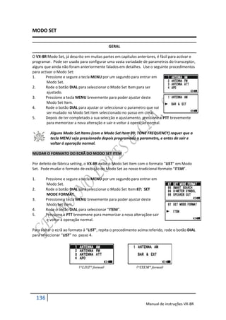 MODO SET

                                              GERAL

O VX-8R Modo Set, já descrito em muitas partes em capitulos anteriores, é fácil para activar e
programar. Pode ser usado para configurar uma vasta variadade de parametros do transceptor,
alguns que ainda não foram anteriormente falados em detalhes. Use o seguinte procedimentos
para activar o Modo Set:
1.      Pressione e segure a tecla MENU por um segundo para entrar em
        Modo Set.
2.      Rode o botão DIAL para seleccionar o Modo Set Item para ser
        ajustado.
3.      Pressione a tecla MENU brevemente para poder ajustar deste
        Modo Set Item.
4.      Rode o botão DIAL para ajustar or seleccionar o parametro que vai
        ser mudado no Modo Set Item seleccionado no passo em cima.
5.      Depois de ter completado a sua selecção e ajustamento, pressione a PTT brevemente
        para memorizar a nova alteração e sair e voltar á operação normal.

             Alguns Modo Set Items (com o Modo Set Item 99: TONE FREQUENCY) requer que a
             tecla MENU seja pressionado depois programado o parametro, e antes de sair e
             voltar á operação normal.

MUDAR O FORMATO DO ECRÃ DO MODO SET ITEM

Por defeito de fábrica setting, o VX-8R exibe o Modo Set Item com o formato “LIST” em Modo
Set. Pode mudar o formato de exibição do Modo Set ao nosso tradicional formato “ITEM”.

1.         Pressione e segure a tecla MENU por um segundo para entrar em
           Modo Set.
2.         Rode o botão DIAL para seleccionar o Modo Set Item 87: SET
           MODE FORMAT.
3.         Pressione a tecla MENU brevemente para poder ajustar deste
           Modo Set Item.
4.         Rode o botão DIAL para seleccionar “ITEM”.
5.         Pressione a PTT brevemene para memorizar a nova alteraçãoe sair
           e voltar á operação normal.

Para voltar o ecrã ao formato á “LIST”, repita o procedimento acima referido, rode o botão DIAL
para seleccionar “LIST” no passo 4.




     136
                                                                  Manual de instruções VX-8R
 