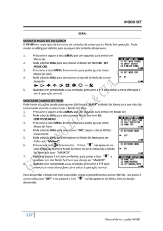 MODO SET

                                               GERAL

MUDAR O MODO SET DO CURSOR
O VX-8R tem nove tipos de formatos de simbolos de cursor para o Modo Set operação. Pode
mudar o setting por defeito para qualquer dos simbolos disponiveis.

1.         Pressione e segure a tecla MENU por um segundo para entrar em
           Modo Set.
2.         Rode o botão DIAL para seleccionar o Modo Set Item 86: SET
           MODE CSR.
3.         Pressione a tecla MENU brevemente para poder ajustar deste
           Modo Set Item.
4.         Rode o botão DIAL para seleccionar o tipo de simbolo de cursor
           desejado.

5.         Quando tiver completado a sua selecção, pressione a PTT para salvar a nova alteração e
           sair á operação normal.

MASCARAR O MODO SET ITEMS
Pode haver situações aonde pode querer (disfarcar) “MASK” o Modo Set Items para que não são
rechamadas durante a seleccionar o Modo Set Item.
1.     Pressione e segure a tecla MENU por um segundo para entrar em Modo Set.
2.     Rode o botão DIAL para seleccionaro Modo Set Item 35:
       EXTENDED MENU.
3.     Pressione a tecla MENU brevemente para poder ajustar deste
       Modo Set Item.
4.     Rode o botão DIAL para seleccionar “ON”, depois a tecla MENU
       brevemente.
5.     Rode o botão DIAL para seleccionar o Modo Set Item para ser
       disfarçado “Masked”.
6.     Pressione a tecla FW brevemente. O ícon            vai aparecer no
       lado direito do Número Modo Set Item no ecrã, indicando o Modo
       Set Item que quer “MASKED”.
7.     Repita os passos 5 e 6 acima referido, para juntar o ícon       a
       qualquer um dos Modo Set Item que deseja ser “MASKED”.
8.     Quando tiver completado a sua selecção, pressione a PTT para
       memorizar nova alteração e sair e voltar á operação normal.

Para desvendar o Modo Set Item escondido, repita o procedimentos acima referido. No passo 4
acima seleccione “OFF” e no passo 6 o ícon      vai desaparecer do Menu Item se deseja
desvendar.




     137
                                                                    Manual de instruções VX-8R
 