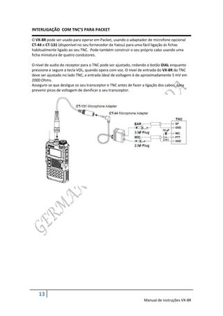 INTERLIGAÇÃO COM TNC’S PARA PACKET

O VX-8R pode ser usado para operar em Packet, usando o adaptador de microfone opcional
CT-44 e CT-131 (disponível no seu fornecedor da Yaesu) para uma fácil ligação ás fichas
habitualmente ligado ao seu TNC. Pode também construir o seu próprio cabo usando uma
ficha miniatura de quatro condutores.

O nível de audio do receptor para o TNC pode ser ajustado, rodando o botão DIAL enquanto
pressione e segure a tecla VOL, quando opera com voz. O nível de entrada do VX-8R do TNC
deve ser ajustado no lado TNC, a entrada ideal de voltagem é de aproximadamente 5 mV em
2000 Ohms.
Assegure-se que desligue os seu transceptor e TNC antes de fazer a ligação dos cabos, para
prevenir picos de voltagem de danificar o seu transceptor.




    13
                                                                 Manual de instruções VX-8R
 