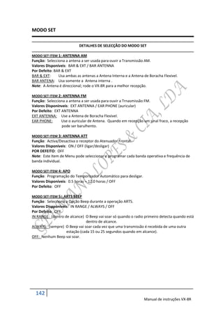 MODO SET

                           DETALHES DE SELECÇÃO DO MODO SET

MODO SET ITEM 1: ANTENNA AM
Função: Selecciona a antena a ser usada para ouvir a Transmissão AM.
Valores Disponíveis: BAR & EXT / BAR ANTENNA
Por Defeito: BAR & EXT
BAR & EXT:     Usa ambas as antenas a Antena Interna e a Antena de Boracha Flexivel.
BAR ANTENA: Usa somente a Antena interna .
Note: A Antena é direccional; rode o VX-8R para a melhor recepção.

MODO SET ITEM 2: ANTENNA FM
Função: Selecciona a antena a ser usada para ouvir a Trnasmissão FM.
Valores Disponínveis: EXT ANTENNA / EAR PHONE (auricular)
Por Defeito: EXT ANTENNA
EXT ANTENNA: Use a Antena de Boracha Flexivel.
EAR PHONE:       Use o auricular de Antena. Quando em recepção um sinal fraco, a recepção
                 pode ser barulhento.

MODO SET ITEM 3: ANTENNA ATT
Função: Activa/Desactiva o receptor do Atenuador Frontal.
Valores Disponíveis: ON / OFF (ligar/desligar)
POR DEFEITO: OFF
Note: Este Item de Menu pode seleccionar e programar cada banda operativa e frequência de
banda individual.

MODO SET ITEM 4: APO
Função: Programação do Temporizador Automático para desligar.
Valores Disponíveis: 0.5 horas  12.0 horas / OFF
Por Defeito: OFF

MODO SET ITEM 5: ARTS BEEP
Função: Selecciona a Opção Beep durante a operação ARTS.
Valores Dispponíveis: IN RANGE / ALWAYS / OFF
Por Defeito: OFF
IN RANGE: (dentro de alcance) O Beep vai soar só quando o radio primeiro detecta quando está
                              dentro de alcance.
ALWAYS: (sempre) O Beep vai soar cada vez que uma transmissão é recebida de uma outra
                   estação (cada 15 ou 25 segundos quando em alcance).
OFF: Nenhum Beep vai soar.




  142
                                                                Manual de instruções VX-8R
 