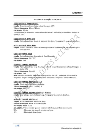 MODO SET

                           DETALHES DE SELECÇÃO DO MODO SET

MODO SET ITEM 6: ARTS INTERVAL
Função: Selecciona o Intervalo durante a Operação ARTS
Valores Disponíveis: 15 seg / 25 seg
Por Defeito: 25 seg
Esta programação determina com que frequência que a outra estação é recebida durante a
operação ARTS.

MODO SET ITEM 7: BANK LINK
Função: Activa/Desactiva o Banco de Memória Link Scan. Ver pagina 67 para mais detalhes.

MODO SET ITEM 8: BANK NAME
Função: Guarda “Etiquetas” Alpha-Numérico para o Banco de Memória. Ver pagina 50 para
        mais detalhes.

MODO SET ITEM 9: BCLO
Função: Activa/Desactiva o Bloqeador do Canal Ocupado.
Valores Disponíveis: ON / OFF
Por Defeito: OFF

MODO SET ITEM 10: BEEP EDGE
Função: Activa/Desactiva o beep do Limited a Banda enquanto selecciona a frequência pelo o
        botão DIAL.
Valores Disponíveis: ON / OFF
Por Defeito: OFF
Note: Quando este Modo Set Item está programado em “ON”, o beep vai soar quando a
frequência atinge o limite da banda enquanto selecciona a frequência com o botão DIAL.

MODO SET ITEM 11: BEEP LEVEL(nível)
Função: Ajuste o nível do volume do Beep.
Valores Disponíveis: NÍVEL 1  NÍVEL 9
Por Defeito: NÍVEL 5

MODO SET ITEM 12: BEEP MELODY(toque do beep)
Função: Criar o toque ou melodia do beep. Ver pagina 43 para mais detalhes.

MODO SET ITEM 13: BEEP SELECT
Função: Activa/Desactiva o teclado do beep.
Valores Disponíveis: KEY & SCAN / KEY / OFF
Por Defeito: KEY & SCAN
KEY & SCAN: O beep vai soar quando pressione a tecla ou quando o scanner pára.
KEY:         O beep vai soar quando pressione a tecla.
OFF:         O beep está desactivado.




  143
                                                                Manual de instruções VX-8R
 