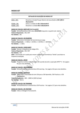 MODO SET

                           DETALHES DE SELECÇÃO DO MODO SET

SAVE: OFF:             Desactiva a função Poupar Bateria do Auscultadores BH-1/BH-2
                       Bluetooth.
POWR: ON:              Activa a unidade de BU-1 Bluetooth.
POWR: OFF:             Desactiva a unidade BU-1 Bluetooth.

MODO SET ITEM 18: BUSY LED (Led ocupado)
Função: Activa/Desactiva o LED indica OCUPADO enquanto o squelch está aberto.
Valores Disponíveis: ON / OFF
Por Defeito: ON

MODO SET ITEM 19: CH COUNTER
Função: Selecciona o Contador de Canal de busca Larga.
Valores Disponíveis:  5 MHz/  10 MHz /  50 MHz /  100 MHz
Por Defeito:  5 MHz

MODO SET ITEM 20: CLOCK SHIFT
Função: Desviar a frequência do relógio CPU.
Valores Disponíveis: ON / OFF
Por Defeito: OFF
Note: Esta função só é usada para mover a resposta ás harmónicas “birdie”,caso bata na
frequência desejada.

MODO SET ITEM 21: CW ID
Função: Programa e activa o Identificador CW (usando durante a operação ARTS). Ver pagina
        95 para mais detalhes.

MODO SET ITEM 22: CW LEARNING
Função: Activa/Desactiva a característica CW Learning. Ver pagina 116 para mais detalhes.

MODO SET ITEM 23: CW PITCH
Função: Selecciona a intensidade do tom CW para o CW Aprender, CW Practicar, e CW
         Identificador.
Valores Disponíveis: 400  1000 Hz (500 Hz/step)
Por Defeito: 700 Hz

MODO SET ITEM 24: CW TRAINING
Função: Activa/Desactiva a característica CW Practicar. Ver pagina 117 para mais detalhes.

MODO SET ITEM 25: DC VOLTAGE
Função: Indica a Voltagem Fornecida DC.




  145
                                                                 Manual de instruções VX-8R
 