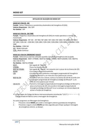 MODO SET

                            DETALHES DE SELECÇÃO DO MODO SET

MODO SET ITEM 32: EAI
Função: Activa / Desactiva a característica Automático de Emergência ID (EAI).
Valores Disponíveis: ON / OFF
Por Defeito: OFF

MODO SET ITEM 33: EAI TIME
Função: Programa o Automático de Emergência ID (EAI) em modo operativo e o tempo de
transmissão.
Valores Disponíveis: INT 1M  INT 9M / INT 10M / INT 15M / INT 20M / INT 30M / INT 40M /
INT 50M / CON 1M  CON 9M / CON 10M / CON 15M / CON 20M / CON 30M / CON 40M / CON
50M
Por Defeito: COM 5M
INT: Modo Intervalo
CON: Modo Continuo

MODO SET ITEM 34: EMERGENCY SELECT
Função: Selecciona os alarmes utilizados quando a função de Emergência está ocupada.
Valores Disponiveis: BEEP / STROBE / BEEP & STROBE / BEAM / BEEP & BEAM / CW / BEEP &
CW / CW-ID TX S
Por Defeito: BEEP & STROBE
BEEP:                  Som agudo de “Alarme”.
STROBE:                Pisca a luz branca do LED.
BEEP & STROBE:         Som agudo de “Alarme” em conjunto com o piscar da luz branco do LED.
BEAM:                  A luz branca pisca continuamente.
CW:                    A luz branca pisca conforme a mensagem programada de Emergência
                       (Código de Morse) a um ritmo de cinco palavras por minuto.
BEEP & CW:             Faz soar os tons via a coluna, e pisca a luz branca do LED de accordo com
                       a mensagem programada de Emergência (Código de Mrose) a um
                       ritmo de cinco palavras por minuto.
CW-ID TX:              Transmit a mensagem programada de Emergência (Código de Morse) e
                        pisca a luz branca do LED, de accordo á mensagem programada de
                        Emergência (Código de Morse) no ar a começar um minuto depois de
                        activar a função de Emegência.

: A mensagem do Código de Morse internacionalmente reconhecido “S.O.S” (  – – –   )
   é programada em fábrica como a mensagem de Emergência.

Eis como programar um Mensagem de Emergência:
1.     Pressione a tecla MODE para exibir a mensagem anterior guardada de emergência.
2.     Pressione e segure a tecla HM/RV por dois segundos para limpar qualquer mensagem
        de emergência anterior, se desejar.




  147
                                                                  Manual de instruções VX-8R
 