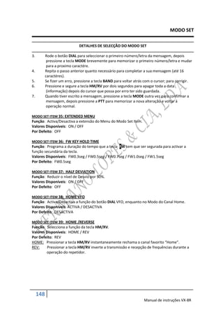 MODO SET

                               DETALHES DE SELECÇÃO DO MODO SET

3.         Rode o botão DIAL para seleccionar o primeiro número/letra da mensagem, depois
            pressione a tecla MODE brevemente para memorizar o primeiro número/letra e mudar
            para a proximo caractére.
4.         Repita o passo anterior quanto necessário para completar a sua mensagem (até 16
           caractéres).
5.         Se fizer um erro, pressione a tecla BAND para voltar atrás com o cursor; para corrigir.
6.         Pressione e segure a tecla HM/RV por dois segundos para apagar toda a data
            (informação) depois do cursor que possa por erro ter sido guardada.
7.         Quando tiver escrito a mensagem, pressione a tecla MODE outra vez para confirmar a
            mensagem, depois pressione a PTT para memorizar a nova alteração e voltar á
            operação normal.

MODO SET ITEM 35: EXTENDED MENU
Função: Activa/Desactiva a extensão do Menu do Modo Set Item.
Valores Disponíveis: ON / OFF
Por Defeito: OFF

MODO SET ITEM 36: FW KEY HOLD TIME
Função: Programa a duração do tempo que a tecla FW tem que ser segurada para activar a
função secundária da tecla.
Valores Disponíveis: FW0.3seg / FW0.5seg / FW0.7seg / FW1.0seg / FW1.5seg
Por Defeito: FW0.5seg

MODO SET ITEM 37: HALF DEVIATION
Função: Reduzir o nível de Desvio por 50%.
Valores Disponíveis: ON / OFF
Por Defeito: OFF

MODO SET ITEM 38: HOME VFO
Função: Activa/Desactiva a função do botão DIAL VFO, enquanto no Modo do Canal Home.
Valores Disponíveis: ACTIVA / DESACTIVA
Por Defeito: DESACTIVA

MODO SET ITEM 39: HOME /REVERSE
Função: Selecciona a função da tecla HM/RV.
Valores Disponíveis: HOME / REV
Por Defeito: REV
HOME: Pressionar a tecla HM/RV instantaneamente rechama o canal favorito “Home”.
REV:     Pressionar a tecla HM/RV inverte a transmissão e recepção de frequências durante a
        operação do repetidor.




     148
                                                                     Manual de instruções VX-8R
 