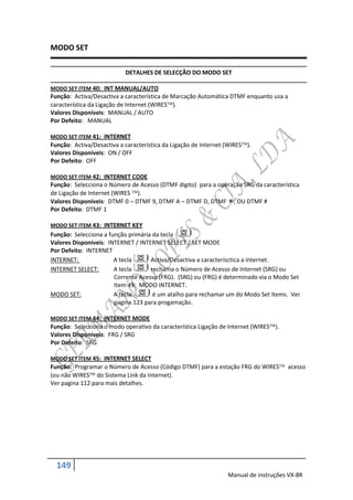 MODO SET

                           DETALHES DE SELECÇÃO DO MODO SET

MODO SET ITEM 40: INT MANUAL/AUTO
Função: Activa/Desactiva a característica de Marcação Automática DTMF enquanto usa a
característica da Ligação de Internet (WIRES).
Valores Disponíveis: MANUAL / AUTO
Por Defeito: MANUAL

MODO SET ITEM 41: INTERNET
Função: Activa/Desactiva a característica da Ligação de Internet (WIRES).
Valores Disponíveis: ON / OFF
Por Defeito: OFF

MODO SET ITEM 42: INTERNET CODE
Função: Selecciona o Número de Acesso (DTMF digito) para a operação SRG da característica
de Ligação de Internet (WIRES ).
Valores Disponíveis: DTMF 0  DTMF 9, DTMF A  DTMF D, DTMF , OU DTMF #
Por Defeito: DTMF 1

MODO SET ITEM 43: INTERNET KEY
Função: Selecciona a função primária da tecla
Valores Disponíveis: INTERNET / INTERNET SELECT / SET MODE
Por Defeito: INTERNET
INTERNET:              A tecla      Activa/Desactiva a caracterísctica a internet.
INTERNET SELECT:       A tecla      rechama o Número de Acesso de Internet (SRG) ou
                       Corrente Acesso (FRG). (SRG) ou (FRG) é determinado via o Modo Set
                       Item 49: MODO INTERNET.
MODO SET:              A tecla       é um atalho para rechamar um do Modo Set Items. Ver
                       pagina 123 para progamação.

MODO SET ITEM 44: INTERNET MODE
Função: Selecciona o modo operativo da característica Ligação de Internet (WIRES).
Valores Disponíveis: FRG / SRG
Por Defeito: SRG

MODO SET ITEM 45: INTERNET SELECT
Função: Programar o Número de Acesso (Código DTMF) para a estação FRG do WIRES acesso
(ou não WIRES do Sistema Link da Internet).
Ver pagina 112 para mais detalhes.




  149
                                                                 Manual de instruções VX-8R
 