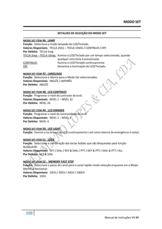 MODO SET

                           DETALHES DE SELECÇÃO DO MODO SET

MODO SET ITEM 46: LAMP
Função: Selecciona o modo lampada do LCD/Teclado.
Valores Disponíveis: TECLA 2SEG  TECLA 10SEG / CONTINUO / OFF
Por Defeito: TECLA 5seg
TECLA 2seg  TECLA 10seg: Ilumina o LCD/Teclado por um tempo seleccionado, quando
                           qualquer uma tecla é pressionada.
CONTINUO:                  Ilumina o LCD/Teclado continuamente.
Off:                       Desactiva a iluminação do LCD/Teclado.

MODO SET ITEM 47: LANGUAGE
Função: Selecciona o idioma para o Modo Set seleccionados.
Valores Disponíveis: INGLÊS / JAPONÊS
Por Defeito: INGLÊS

MODO SET ITEM 48: LCD CONTRAST
Função: Programar o nível do contraste do ecrã.
Valores Disponíveis: NÍVEL 1  NÍVEL 32
Por Defeito: NÍVEL 24

MODO SET ITEM 49: LCD DIMMER
Função: Programar o nível da luminosidade do ecrã.
Valores Disponíveis: NÍVEL 1  NÍVEL 4
Por Defeito: NÍVEL 4

MODO SET ITEM 50: LED LIGHT
Função: Ilumina a luz branca do LED continuamente ( util como laterna de emergência á noite).

MODO SET ITEM 51: LOCK
Função: Selecciona a combinação das teclas botões que são bloqueadas pela função
BLOQUEAR.
Valores Disponíveis: KEY / DIAL / KEY & DIAL / PTT / KEY & PTT / DIAL & PTT / ALL
Por Defeito: KEY & DIAL

MODO SET ITEM 52 : MEMORY FAST STEP
Função: Selecciona o passo do canal para o canal rápido modo selecção enquanto em o Modo
Memória Rechamar.
Valores Disponíveis: 10CH / 20CH / 50CH / 100CH
Por Defeito: 10CH




  150
                                                                 Manual de instruções VX-8R
 