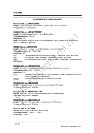 MODO SET

                            DETALHES DE SELECÇÃO DO MODO SET

MODO SET ITEM 53: MEMORY NAME
Função: Guarda etiquetas “Alfa-Numérica” para uso dos canais de Memória.
Ver pagina 50 paa mais detalhes.

MODO SET ITEM 54: MEMORY PROTECT
Função: Activa/Desactiva Proteje a escrita da Memória.
Valores Disponíveis: ON / OFF
Por Defeito: OFF
Note: Quando este Modo Set Item está programado em “ON”, a operação de proteclão da
escrita da memória é ignorada.

MOD SET ITEM 55: MEMORY SKIP
Função: Selecciona no modo o canal de selecção do Scan de Memória.
Valores Disponívies: OFF / SKIP / ONLY
Por Defeito: OFF
OFF:            Todos os canais de memória serão scanned ( a “bandeira” vai ser ignorada).
SKIP:           O scanner vai “saltar” os canais “bandeirados” durante o scanning.
ONLY:           O scanner só vai fazer scan aos canais que estão “bandeirados” (Preferencial da
Lista do Scan).

MODO SET ITEM 56: MEMORY WRITE
Função: Determina o método de seleccionar canais para Guardar em Memória.
Valores Disponívies: NEXT / LOWER
Por Defeito: OFF
NEXT:          Guarda a data (informação) no canal de memória, que é o proximo mais alto do
               ultimo guardado canal de memória.
LOWER:         Guarda a data (informação) no proximo canal “livre”.

MODO SET ITEM 57: MESSAGE LIST
Função: Programar a Lista de Membro da característica de Mensagem.
Ver pagina 103 para mais detalhes.

MODO SET ITEM 58: MESSAGE REGISTER
Função: Selecciona o seu ID Pessoal para a característica de Mensagem.
Ver pagina 104 para mais detalhes.

MODO SET ITEM 59: MESSAGE SELECT
Função: Programar a Mensagem para a característica de Mensagem.
Ver pagina 102 para mais detalhes.

MODO SET ITEM 60: MIC GAIN
Função: Ajusta o nível de aumento do microfone.
Valores Disponívies: LEVEL 1  LEVEL 9
Por Defeito: LEVEL 5




  151
                                                                  Manual de instruções VX-8R
 