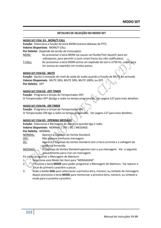 MODO SET

                           DETALHES DE SELECÇÃO DO MODO SET

MODO SET ITEM 61: MONI/T-CALL
Função: Selecciona a função da tecla MONI (mesmo debaixo da PTT).
Valores Disponíveis: MONI/T-CALL
Por Defeito: Depende da versão do transceptor.
MONI:          Ao pressionar a tecla MONI vai causar um Ruido/Tom Squelch para ser
               sobreposto, para permitir a ouvir sinais fracos (ou não codificados).
T-CALL:        Ao pressionar a tecla MONI activa um explosão de tom a 1750-Hz, usado para
               ter acesso ao repetidor em muitos países.

MODO SET ITEM 62: MUTE
Função: Ajusta a recepção do nível de saida do audio quando a função de MUTE foi activada.
Valores Disponíveis: MUTE 30%, MUTE 50%, MUTE 100%, ou OFF.
Por Defeito: OFF

MODO SET ITEM 63: OFF TIMER
Função: Programa o tempo do Temporizador OFF.
O Temporizador OFF desliga o radio no tempo programado. Ver pagina 127 para mais detalhes.

MODO SET ITEM 64: ON TIMER
Função: Programa o tempo do Temporizador ON.
O Temporizador ON liga o radio no tempo progamado. Ver pagina 127 para mais detalhes.

MODO SET ITEM 65: OPENING MESSAGE
Função: Selecciona a Mensagem de Abertura quando liga o radio.
Valores Disponíveis: NORMAL / OFF / DC / MESSAGE
Por Defeito: NORMAL
NORMAL:         Aparece o Logotipo do Vertex Standard.
OFF:            Não aparece nenhuma mensagem.
DC:             Aparece o Logotipo do Vertex Standard com a hora corrente e a voltagem da
                potência fornecida.
MESSAGE:        O Logotipo do Vertex Standard aparece com a sua mensagem. Ver o seguinte
                procedimento para criar um mensagem:
Eis como programar a Mensagem de Abertura.
1.     Seleccione este Modo Set Item para “MENSAGEM”.
2.     Pressione a tecla MODE para poder programar a Mensagem de Abertura. Vai reparar o
        local do primeiro caractére a piscar.
3.     Rode o botão DIAL para seleccionar a primeira letra, número, ou simbolo da mensagem,
       depois pressione a tecla MODE para memorizar a primeira letra, número, ou simbolo e
       muda para o proximo caractére.




  152
                                                                Manual de instruções VX-8R
 