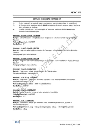 MODO SET

                               DETALHES DE SELECÇÃO DO MODO SET

4.         Repita o passo 3 se necessário para completar a sua mensagem (até 16 caractéres).
5.         Se fizer um erro, pressione a tecla BAND para voltar atrás com o cursor; agora corriga a
           letra, número, ou simbolo.
6.         Quando tiver escrito a sua mensagem de Abertura, pressione a tecla MENU para
           memorizar a nova alteração.

MODO SET ITEM 66: PAGER ANS-BACK
Função: Activa/Desactiva a função Devolver Resposta do Enhanced CTCSS Paging & Código
Squelch.
Valores Disponíveis: ON / OFF
Por Defeito: OFF

MODO SET ITEM 67: PAGER CODE-RX
Função: Porgrama a Recepção do Código do Pager para o Enhanced CTCSS Paging & Código
Squelch.
Ver pagina 40 para mais detalhes.

MODO SET ITEM 68: PAGER CODE-TX
Função: Programa a Transmissão do Código do Pager para o Enhanced CTCSS Paging & Código
Squelch.
Ver pagina 40 para mais detalhes.

MODO SET ITEM 69: PASSWORD
Função: Programar e activar a característica da Palavra-passe.
Ver pagina 121 para mais detalhes.

MODO SET ITEM 70: PR FREQUENCY
Função: Programar a Frequência de Tom CTCSS para o uso do Programado Utilizador do
Decodificador Inverso CTCSS.
Valores Disponíveis: 300 Hz  3000 Hz (1000 Hz/step)
Por Defeito: 1600 Hz

MODO SET ITEM 71: PRI REVERT
Função: Activa/Desactiva a característica retrodecer Prioritário.
Valores Disponíveis: ON / OFF
Por Defeito: OFF

MODO SET ITEM 72: PRI TIME
Função: Selecciona o tempo que verifica o canal Prioritário (Dual Watch), quando a
característica é activa.
Valores Disponíveis: 0.1seg  0.9seg (0.1seg/step) ou 1.0seg  10.0seg (0.5seg/step)
Por Defeito: 5.0seg




     153
                                                                      Manual de instruções VX-8R
 