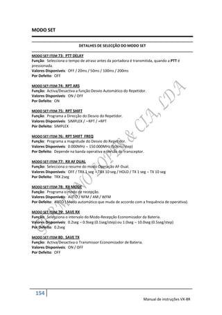 MODO SET

                           DETALHES DE SELECÇÃO DO MODO SET

MODO SET ITEM 73: PTT DELAY
Função: Selecciona o tempo de atraso antes da portadora é transmitida, quando a PTT é
pressionada.
Valores Disponíveis: OFF / 20ms / 50ms / 100ms / 200ms
Por Defeito: OFF

MODO SET ITEM 74: RPT ARS
Função: Activa/Desactiva a função Desvio Automático do Repetidor.
Valores Disponíveis: ON / OFF
Por Defeito: ON

MODO SET ITEM 75: RPT SHIFT
Função: Programa a Direcção do Desvio do Repetidor.
Valores Disponíveis: SIMPLEX / –RPT / +RPT
Por Defeito: SIMPLEX

MODO SET ITEM 76: RPT SHIFT FREQ
Função: Programa a magnitude do Desvio do Repetidor.
Valores Disponíveis: 0.000MHz  150.000MHz (50kHz/step)
Por Defeito: Depende na banda operativa e versão do transceptor.

MODO SET ITEM 77: RX AF DUAL
Função: Selecciona o resume do modo Operação AF-Dual.
Valores Disponíveis: OFF / TRX 1 seg  TRX 10 seg / HOLD / TX 1 seg  TX 10 seg
Por Defeito: TRX 2seg

MODO SET ITEM 78: RX MODE
Função: Programa o modo de recepção.
Valores Disponíveis: AUTO / NFM / AM / WFM
Por Defeito: AUTO ( Modo automático que muda de accordo com a frequência de operativa).

MODO SET ITEM 79: SAVE RX
Função: Selecciona o intervalo do Modo-Recepção Economizador da Bateria.
Valores Disponíveis: 0.2seg  0.9seg (0.1seg/step) ou 1.0seg  10.0seg (0.5seg/step)
Por Defeito: 0.2seg

MODO SET ITEM 80: SAVE TX
Função: Activa/Desactiva o Transmissor Economizador de Bateria.
Valores Disponíveis: ON / OFF
Por Defeito: OFF




  154
                                                                  Manual de instruções VX-8R
 