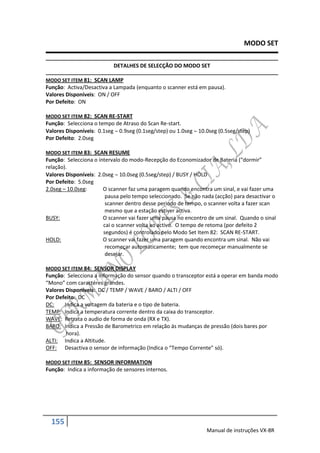 MODO SET

                           DETALHES DE SELECÇÃO DO MODO SET

MODO SET ITEM 81: SCAN LAMP
Função: Activa/Desactiva a Lampada (enquanto o scanner está em pausa).
Valores Disponíveis: ON / OFF
Por Defeito: ON

MODO SET ITEM 82: SCAN RE-START
Função: Selecciona o tempo de Atraso do Scan Re-start.
Valores Disponíveis: 0.1seg  0.9seg (0.1seg/step) ou 1.0seg  10.0seg (0.5seg/step)
Por Defeito: 2.0seg

MODO SET ITEM 83: SCAN RESUME
Função: Selecciona o intervalo do modo-Recepção do Economizador de Bateria (“dormir”
relação).
Valores Disponíveis: 2.0seg  10.0seg (0.5seg/step) / BUSY / HOLD
Por Defeito: 5.0seg
2.0seg – 10.0seg:      O scanner faz uma paragem quando encontra um sinal, e vai fazer uma
                        pausa pelo tempo seleccionado. Se não nada (acção) para desactivar o
                        scanner dentro desse periodo de tempo, o scanner volta a fazer scan
                        mesmo que a estação estiver activa.
BUSY:                  O scanner vai fazer uma pausa no encontro de um sinal. Quando o sinal
                       cai o scanner volta ao activo. O tempo de retoma (por defeito 2
                       segundos) é controlado pelo Modo Set Item 82: SCAN RE-START.
HOLD:                  O scanner vai fazer uma paragem quando encontra um sinal. Não vai
                        recomeçar automáticamente; tem que recomeçar manualmente se
                        desejar.

MODO SET ITEM 84: SENSOR DISPLAY
Função: Selecciona a informação do sensor quando o transceptor está a operar em banda modo
“Mono” com caractéres grandes.
Valores Disponíveis: DC / TEMP / WAVE / BARO / ALTI / OFF
Por Defeito: DC
DC:    Indica a voltagem da bateria e o tipo de bateria.
TEMP: Indica a temperatura corrente dentro da caixa do transceptor.
WAVE: Retrata o audio de forma de onda (RX e TX).
BARO: Indica a Pressão de Barometrico em relação ás mudanças de pressão (dois bares por
        hora).
ALTI: Indica a Altitude.
OFF: Desactiva o sensor de informação (Indica o “Tempo Corrente” só).

MODO SET ITEM 85: SENSOR INFORMATION
Função: Indica a informação de sensores internos.




  155
                                                                  Manual de instruções VX-8R
 