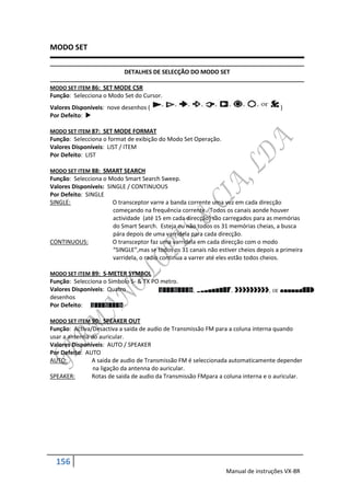 MODO SET

                           DETALHES DE SELECÇÃO DO MODO SET

MODO SET ITEM 86: SET MODE CSR
Função: Selecciona o Modo Set do Cursor.
Valores Disponíveis: nove desenhos (                                                 )
Por Defeito: 

MODO SET ITEM 87: SET MODE FORMAT
Função: Selecciona o format de exibição do Modo Set Operação.
Valores Disponíveis: LIST / ITEM
Por Defeito: LIST

MODO SET ITEM 88: SMART SEARCH
Função: Selecciona o Modo Smart Search Sweep.
Valores Disponíveis: SINGLE / CONTINUOUS
Por Defeito: SINGLE
SINGLE:                O transceptor varre a banda corrente uma vez em cada direcção
                       começando na frequência corrente. Todos os canais aonde houver
                       actividade (até 15 em cada direcção) são carregados para as memórias
                       do Smart Search. Esteja ou não todos os 31 memórias cheias, a busca
                       pára depois de uma varridela para cada direcção.
CONTINUOUS:            O transceptor faz uma varridela em cada direcção com o modo
                       “SINGLE”,mas se todos os 31 canais não estiver cheios depois a primeira
                       varridela, o radio continua a varrer até eles estão todos cheios.

MODO SET ITEM 89: S-METER SYMBOL
Função: Selecciona o Simbolo S- & TX PO metro.
Valores Disponíveis: Quatro
desenhos
Por Defeito:

MODO SET ITEM 90: SPEAKER OUT
Função: Activa/Desactiva a saida de audio de Transmissão FM para a coluna interna quando
usar a antenna do auricular.
Valores Disponíveis: AUTO / SPEAKER
Por Defeito: AUTO
AUTO:          A saida de audio de Transmissão FM é seleccionada automaticamente depender
                na ligação da antenna do auricular.
SPEAKER:       Rotas de saida de audio da Transmissão FMpara a coluna interna e o auricular.




  156
                                                                 Manual de instruções VX-8R
 